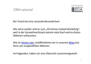 CRM	
  saisonal	
  


Der	
  Trend	
  hat	
  eine	
  saisonale	
  Besonderheit:	
  	
  

	
  Alle	
  Jahre	
  wieder	
  wird	
  er	
  zum	
  „Christmas-­‐related	
  Marke-ng“,	
  
    weil	
  in	
  der	
  Vorweihnachtszeit	
  extrem	
  viele	
  Kauf-­‐und-­‐tu-­‐Gutes-­‐
    Ak-onen	
  auSauchen.	
  	
  

Wie	
  im	
  letzten	
  Jahr,	
  veröﬀentlichen	
  wir	
  in	
  unserem	
  Blog	
  eine	
  
Serie	
  von	
  ausgewählten	
  Ak-onen.	
  	
  

	
  Im	
  Folgenden,	
  haben	
  wir	
  eine	
  Übersicht	
  zusammengestellt:	
  

                                                                                              3	
  
 