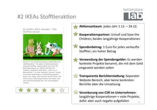 #2	
  IKEAs	
  Stoﬀ-erak-on	
  
                            	
  	
  	
  	
  	
  	
  	
  	
  Ak#onszeitaum:	
  jedes	
  Jahr	
  1.11.	
  –	
  24.12.	
  

                            	
  	
  	
  	
  	
  	
  	
  	
  Koopera#onspartner:	
  Unicef	
  und	
  Save	
  the	
  	
  
                            	
  	
  	
  	
  	
  	
  	
  	
  Children;	
  beides	
  langjährige	
  Koopera-onen	
  

                            	
  	
  	
  	
  	
  	
  	
  	
  Spendenbetrag:	
  1	
  Euro	
  für	
  jedes	
  verkauSe	
  	
  
                            	
  	
  	
  	
  	
  	
  	
  	
  Stoﬀ-er;	
  ein	
  hoher	
  Betrag	
  

                            	
  	
  	
  	
  	
  	
  	
  	
  Verwendung	
  der	
  Spendengelder:	
  Es	
  werden	
  	
  
                            	
  	
  	
  	
  	
  	
  	
  	
  konkrete	
  Projekte	
  benannt,	
  die	
  mit	
  dem	
  Geld	
  	
  
                            	
  	
  	
  	
  	
  	
  	
  umgesetzt	
  werden	
  sollen	
  

                            	
  	
  	
  	
  	
  	
  	
  	
  Transparente	
  Berichtersta>ung:	
  Separater	
  	
  
                            	
  	
  	
  	
  	
  	
  	
  	
  Website-­‐Bereich,	
  aber	
  keine	
  konkreten	
  	
  
                            	
  	
  	
  	
  	
  	
  	
  	
  Berichte	
  über	
  die	
  Umsetzung	
  	
  

                            	
  	
  	
  	
  	
  	
  	
  	
  Verankerung	
  von	
  CSR	
  im	
  Unternehmen:	
  	
  
                            	
  	
  	
  	
  	
  	
  	
  	
  langjährige	
  Koopera-onen	
  +	
  viele	
  Projekte,	
  	
  
                            	
  	
  	
  	
  	
  	
  	
  	
  dafür	
  aber	
  auch	
  nega-v	
  aufgefallen	
        6	
  
 