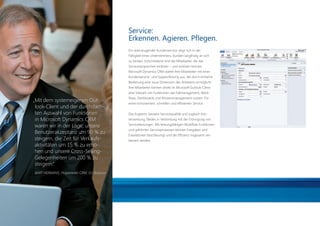 Service:
                                                                       Erkennen. Agieren. Pﬂegen.
                                                                       Ein überzeugender Kundenservice zeigt sich in der
                                                                       Fähigkeit eines Unternehmens, Kunden langfristig an sich
                                                                       zu binden. Entscheidend sind die Mitarbeiter, die das
                                                                       Serviceversprechen einlösen – und einlösen können.
                                                                       Microsoft Dynamics CRM stattet Ihre Mitarbeiter mit einer
                                                                       Kundenservice- und Supportlösung aus, die durch einfache
                                                                       Bedienung eine neue Dimension des Arbeitens ermöglicht.
                                                                       Ihre Mitarbeiter können direkt im Microsoft Outlook-Client
                                                                       eine Vielzahl von Funktionen wie Fallmanagement, Work-
                                                                       ﬂows, Dashboards und Wissensmanagement nutzen. Für
                      „Mit dem systemeigenen Out-                      einen konsistenten, schnellen und efﬁzienten Service.
                       look-Client und der durchdach-
                       ten Auswahl von Funktionen                      Das Ergebnis: bessere Servicequalität und zugleich Kos-
                       in Microsoft Dynamics CRM                       tensenkung. Beides in Verbindung mit der Erbringung von

                       waren wir in der Lage, unsere                   Serviceleistungen. Mit leistungsfähigen Workﬂow-Funktionen
                                                                       und geführten Serviceprozessen können Freigaben und
                       Benutzerakzeptanz um 90 % zu                    Eskalationen beschleunigt und die Efﬁzienz insgesamt ver-
                       steigern, die Zeit für Verkaufs-                bessert werden.
                       aktivitäten um 15 % zu erhö-
                       hen und unsere Cross-Selling-
                       Gelegenheiten um 200 % zu
                       steigern.“
                        BART HERMANS, Projektleiter CRM, ISS Belgium




20110831_AZ_CRM_2011_Broschüre.indd 10                                                                                              31.08.2011 11:32:34
 