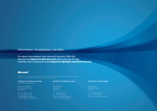 Informieren. Kontaktieren. Handeln.

                         Für nähere Informationen über Microsoft Dynamics CRM 2011
                         besuchen Sie http://crm.dynamics.com oder nutzen Sie 30 Tage
                         kostenlos unsere Testversion unter http://crm.dynamics.com/trial-overview




                         © 2011 Microsoft Corporation. Alle Rechte vorbehalten. Microsoft, Microsoft Dynamics, das Microsoft Dynamics-Logo und
                         Windows Live sind eingetragene Marken der Microsoft-Unternehmensgruppe.


                         MICROSOFT DEUTSCHLAND GMBH                                         MICROSOFT ÖSTERREICH GMBH                            MICROSOFT SCHWEIZ GMBH
                         Geschäftskundenbetreuung

                         Konrad-Zuse-Straße 1                                               Am Euro Platz 3                                      Richtistrasse 3
                         85716 Unterschleißheim                                             1120 Wien                                            8304 Wallisellen
                         Deutschland                                                        Österreich                                           Schweiz

                         Tel.: +49 1805 67 23 30*                                           Tel.: 08000 123-345*                                 Tel.: +41 848 22 44 88
                         Fax: +49 1805 22 95 54*                                            Fax: +43 1 610 64-200                                Fax: +41 43 456 44 44
                         E-Mail: BtoB@microsoft.com                                         E-Mail: dyn-at@microsoft.com                         E-Mail: custserv@microsoft.com
                         * 0,14 EUR/Min., deutschlandweit                                   * Nur aus Österreich erreichbar




20110831_AZ_CRM_2011_Broschüre.indd 16                                                                                                                                            31.08.2011 11:06:38
 