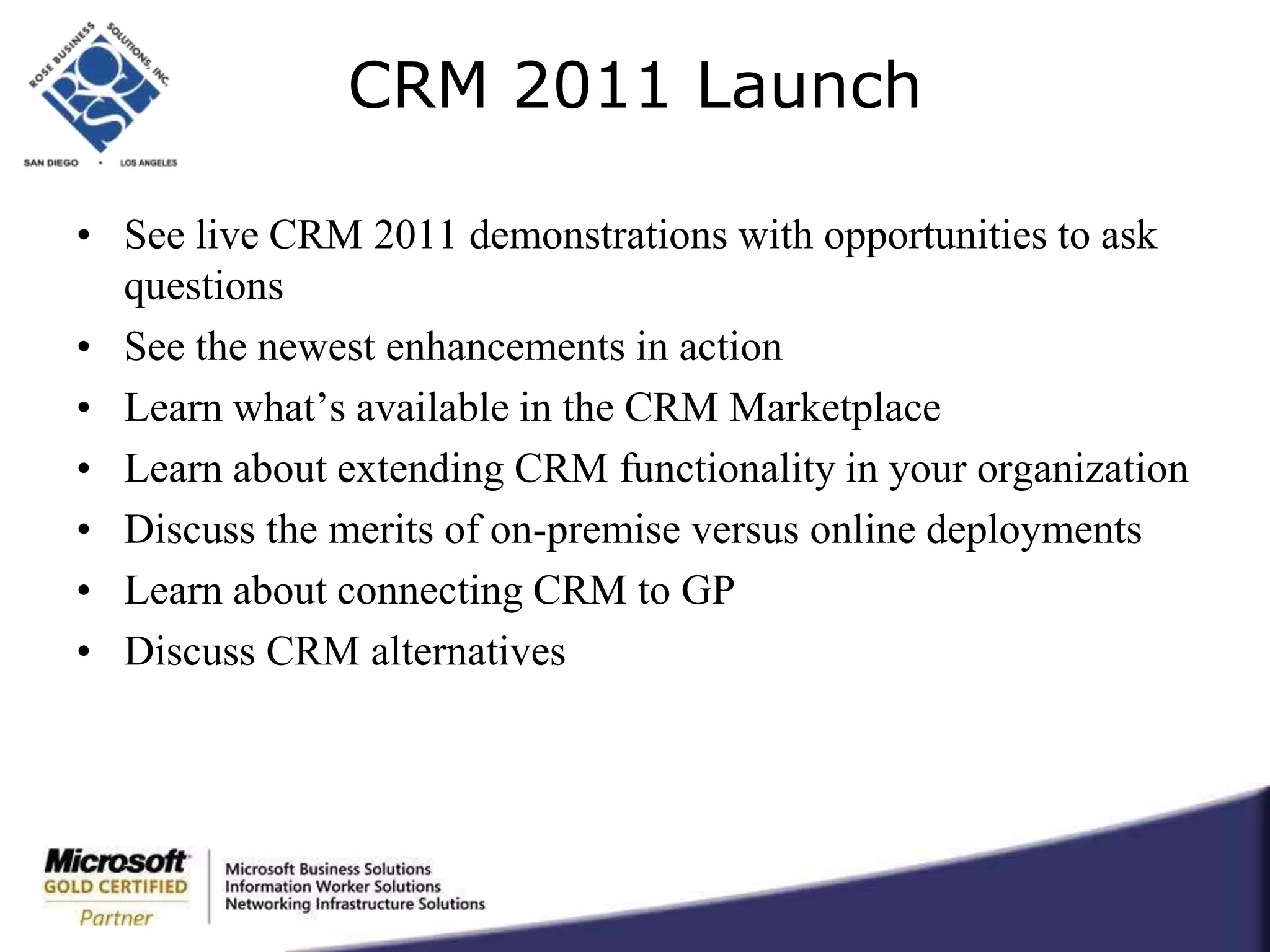 CRM 2011 LaunchSee live CRM 2011 demonstrations with opportunities to ask questionsSee the newest enhancements in actionLearn what’s available in the CRM MarketplaceLearn about extending CRM functionality in your organizationDiscuss the merits of on-premise versus online deploymentsLearn about connecting CRM to GPDiscuss CRM alternatives