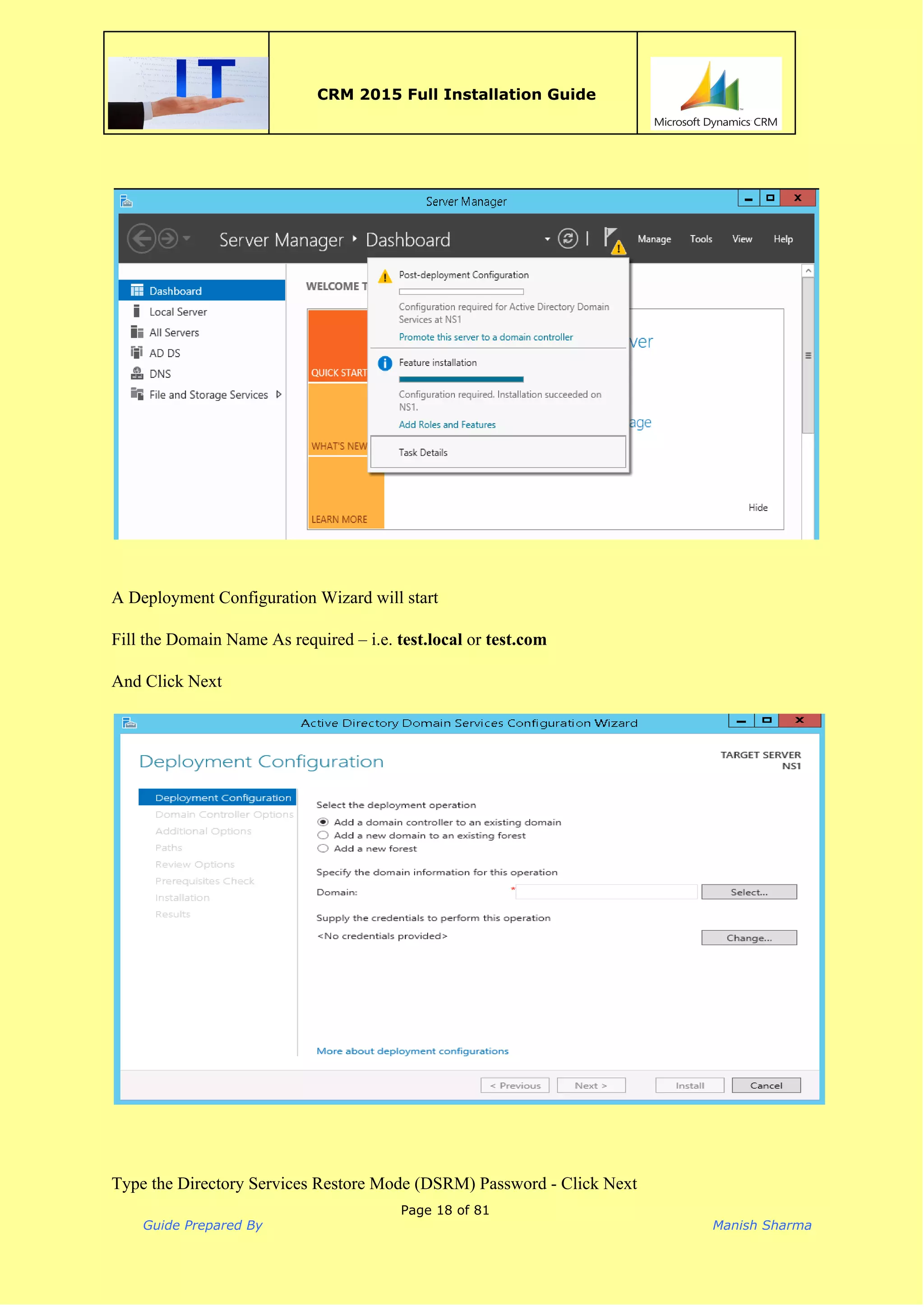  
CRM 2015 Full Installation Guide
 
 
 
 
A Deployment Configuration Wizard will start 
 
Fill the Domain Name As required – i.e. ​test.local​ or ​test.com  
 
And Click Next 
 
 
 
 
 
Type the Directory Services Restore Mode (DSRM) Password ­ Click Next 
Page 18 of 81
Guide Prepared By Manish Sharma
 