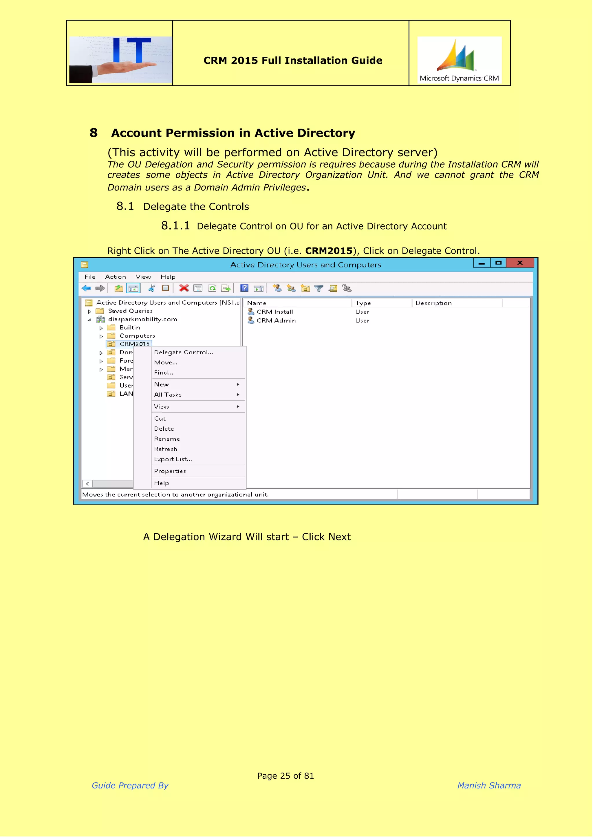  
CRM 2015 Full Installation Guide
 
8 Account Permission in Active Directory
(This activity will be performed on Active Directory server)
The OU Delegation and Security permission is requires because during the Installation CRM will
creates some objects in Active Directory Organization Unit. And we cannot grant the CRM
Domain users as a Domain Admin Privileges​.
8.1 Delegate the Controls
8.1.1 Delegate Control on OU for an Active Directory Account
 
Right Click on The Active Directory OU (i.e. ​CRM2015​), Click on Delegate Control.
A Delegation Wizard Will start – Click Next
Page 25 of 81
Guide Prepared By Manish Sharma
 