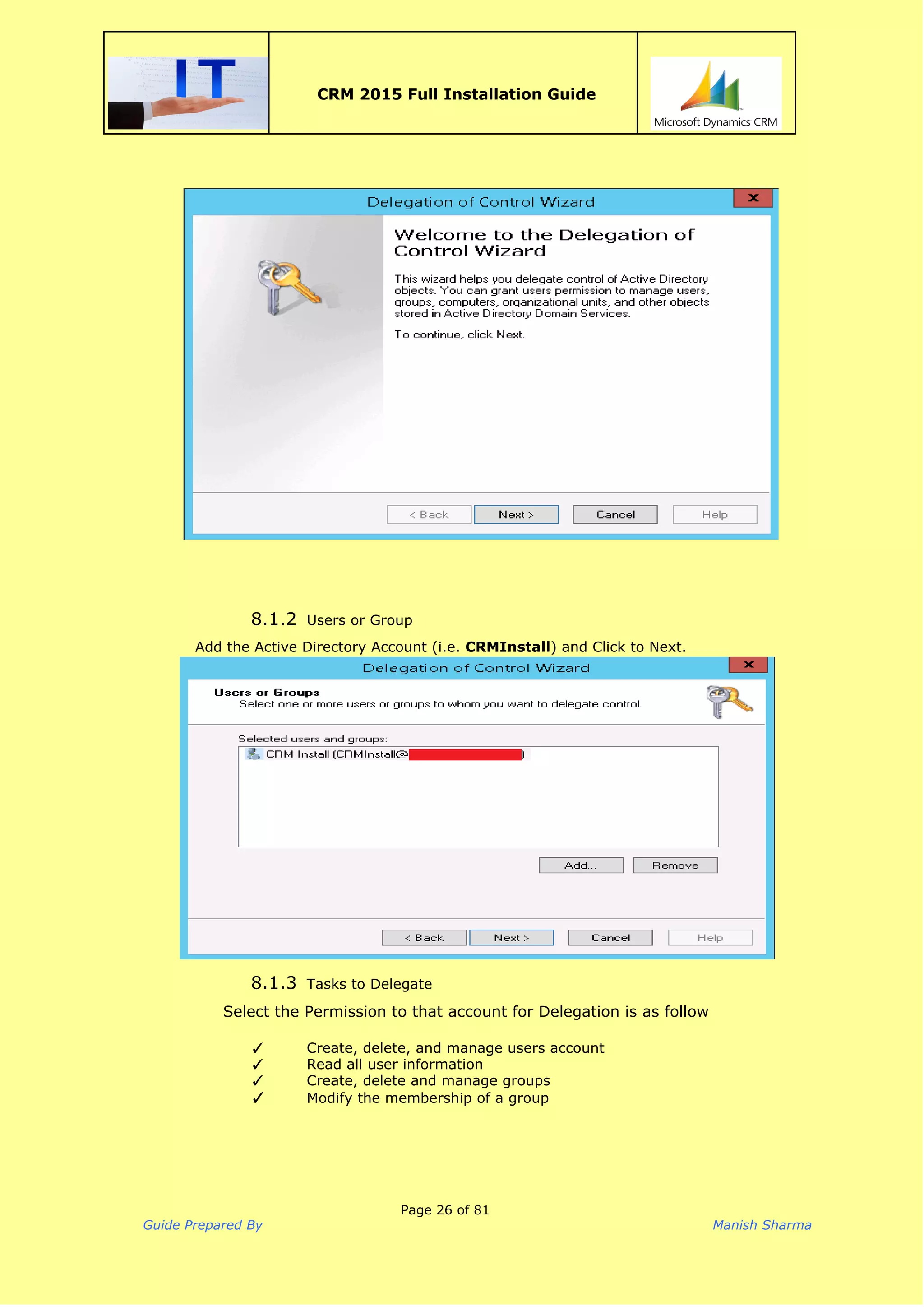  
CRM 2015 Full Installation Guide
 
8.1.2 Users or Group
Add the Active Directory Account (i.e. ​CRMInstall​) and Click to Next.
8.1.3 Tasks to Delegate
Select the Permission to that account for Delegation is as follow
✓ Create, delete, and manage users account
✓ Read all user information
✓ Create, delete and manage groups
✓ Modify the membership of a group
Page 26 of 81
Guide Prepared By Manish Sharma
 