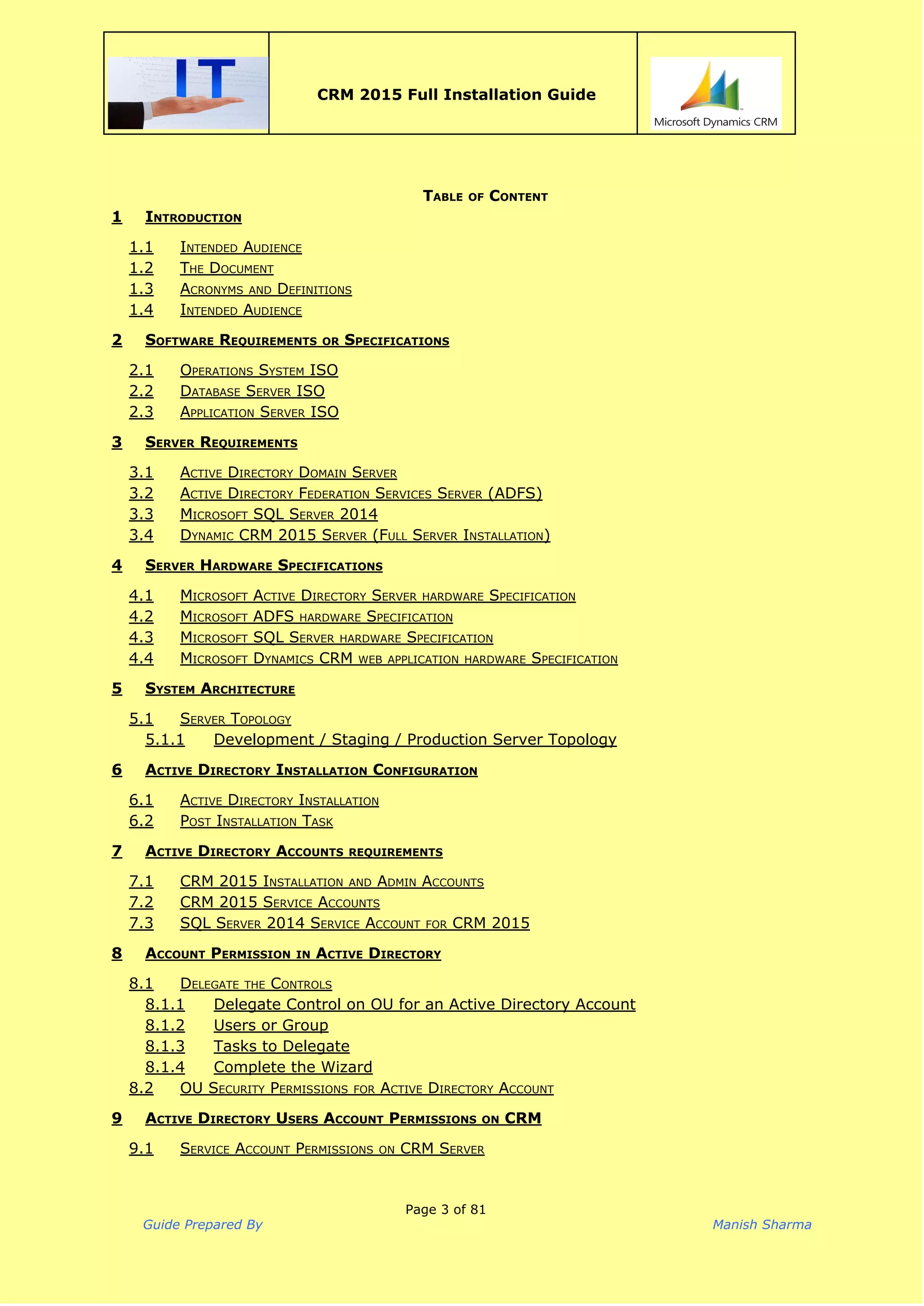  
CRM 2015 Full Installation Guide
 
TABLE OF CONTENT 
1 INTRODUCTION
1.1 INTENDED AUDIENCE
1.2 THE DOCUMENT
1.3 ACRONYMS AND DEFINITIONS
1.4 INTENDED AUDIENCE
2 SOFTWARE REQUIREMENTS OR SPECIFICATIONS
2.1 OPERATIONS SYSTEM ISO
2.2 DATABASE SERVER ISO
2.3 APPLICATION SERVER ISO
3 SERVER REQUIREMENTS
3.1 ACTIVE DIRECTORY DOMAIN SERVER
3.2 ACTIVE DIRECTORY FEDERATION SERVICES SERVER (ADFS)
3.3 MICROSOFT SQL SERVER 2014
3.4 DYNAMIC CRM 2015 SERVER (FULL SERVER INSTALLATION)
4 SERVER HARDWARE SPECIFICATIONS
4.1 MICROSOFT ACTIVE DIRECTORY SERVER HARDWARE SPECIFICATION
4.2 MICROSOFT ADFS HARDWARE SPECIFICATION
4.3 MICROSOFT SQL SERVER HARDWARE SPECIFICATION
4.4 MICROSOFT DYNAMICS CRM WEB APPLICATION HARDWARE SPECIFICATION
5 SYSTEM ARCHITECTURE
5.1 SERVER TOPOLOGY
5.1.1 Development / Staging / Production Server Topology
6 ACTIVE DIRECTORY INSTALLATION CONFIGURATION
6.1 ACTIVE DIRECTORY INSTALLATION
6.2 POST INSTALLATION TASK
7 ACTIVE DIRECTORY ACCOUNTS REQUIREMENTS
7.1 CRM 2015 INSTALLATION AND ADMIN ACCOUNTS
7.2 CRM 2015 SERVICE ACCOUNTS
7.3 SQL SERVER 2014 SERVICE ACCOUNT FOR CRM 2015
8 ACCOUNT PERMISSION IN ACTIVE DIRECTORY
8.1 DELEGATE THE CONTROLS
8.1.1 Delegate Control on OU for an Active Directory Account
8.1.2 Users or Group
8.1.3 Tasks to Delegate
8.1.4 Complete the Wizard
8.2 OU SECURITY PERMISSIONS FOR ACTIVE DIRECTORY ACCOUNT
9 ACTIVE DIRECTORY USERS ACCOUNT PERMISSIONS ON CRM
9.1 SERVICE ACCOUNT PERMISSIONS ON CRM SERVER
Page 3 of 81
Guide Prepared By Manish Sharma
 