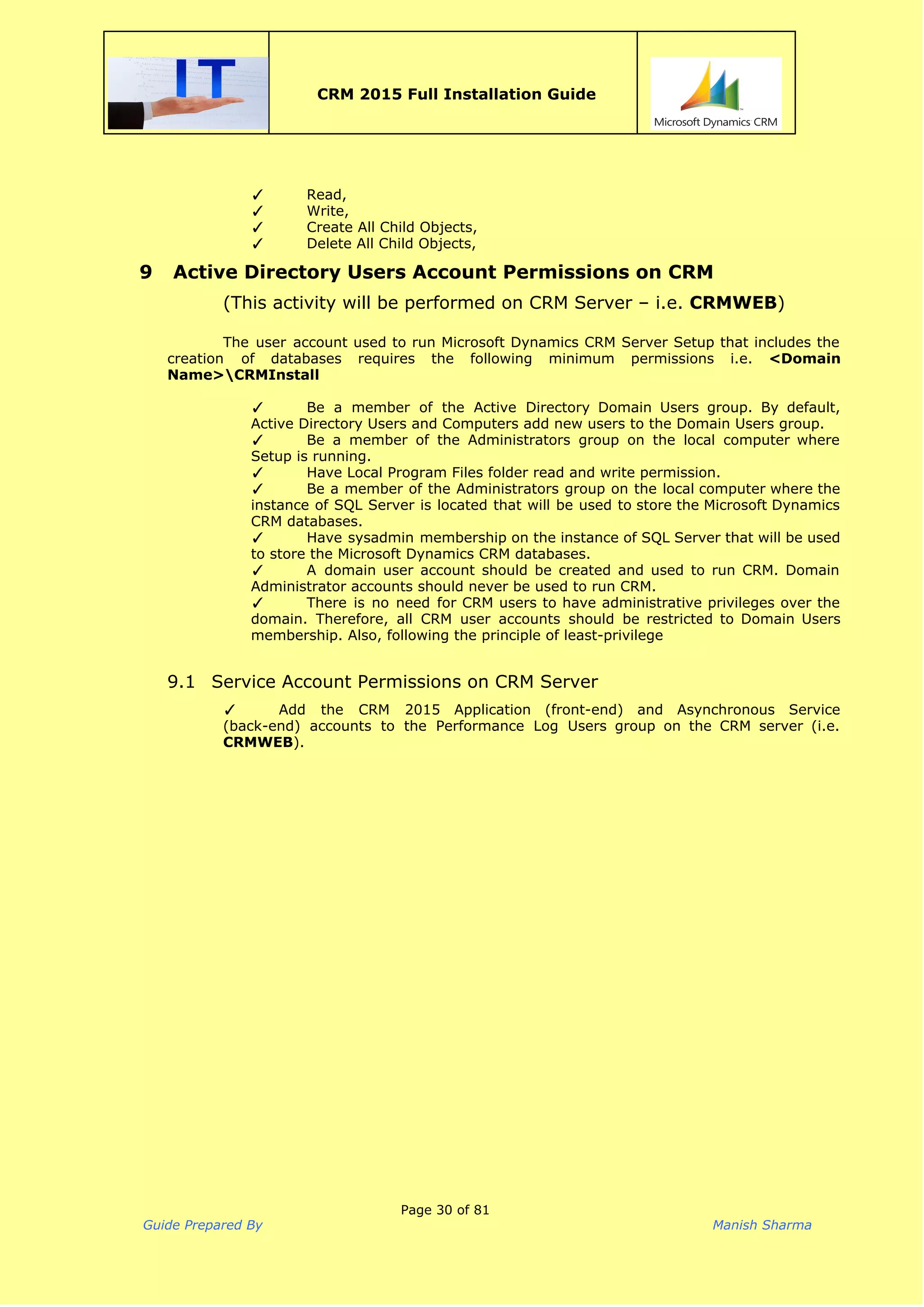  
CRM 2015 Full Installation Guide
 
✓ Read,
✓ Write,
✓ Create All Child Objects,
✓ Delete All Child Objects,
9 Active Directory Users Account Permissions on CRM
(This activity will be performed on CRM Server – i.e. ​CRMWEB​)
 
The user account used to run Microsoft Dynamics CRM Server Setup that includes the
creation of databases requires the following minimum permissions i.e. ​<Domain
Name>CRMInstall
✓ Be a member of the Active Directory Domain Users group. By default,
Active Directory Users and Computers add new users to the Domain Users group.
✓ Be a member of the Administrators group on the local computer where
Setup is running.
✓ Have Local Program Files folder read and write permission.
✓ Be a member of the Administrators group on the local computer where the
instance of SQL Server is located that will be used to store the Microsoft Dynamics
CRM databases.
✓ Have sysadmin membership on the instance of SQL Server that will be used
to store the Microsoft Dynamics CRM databases.
✓ A domain user account should be created and used to run CRM. Domain
Administrator accounts should never be used to run CRM.
✓ There is no need for CRM users to have administrative privileges over the
domain. Therefore, all CRM user accounts should be restricted to Domain Users
membership. Also, following the principle of least-privilege
9.1 Service Account Permissions on CRM Server
✓ Add the CRM 2015 Application (front-end) and Asynchronous Service
(back-end) accounts to the Performance Log Users group on the CRM server (i.e.
CRMWEB​).
 
Page 30 of 81
Guide Prepared By Manish Sharma
 