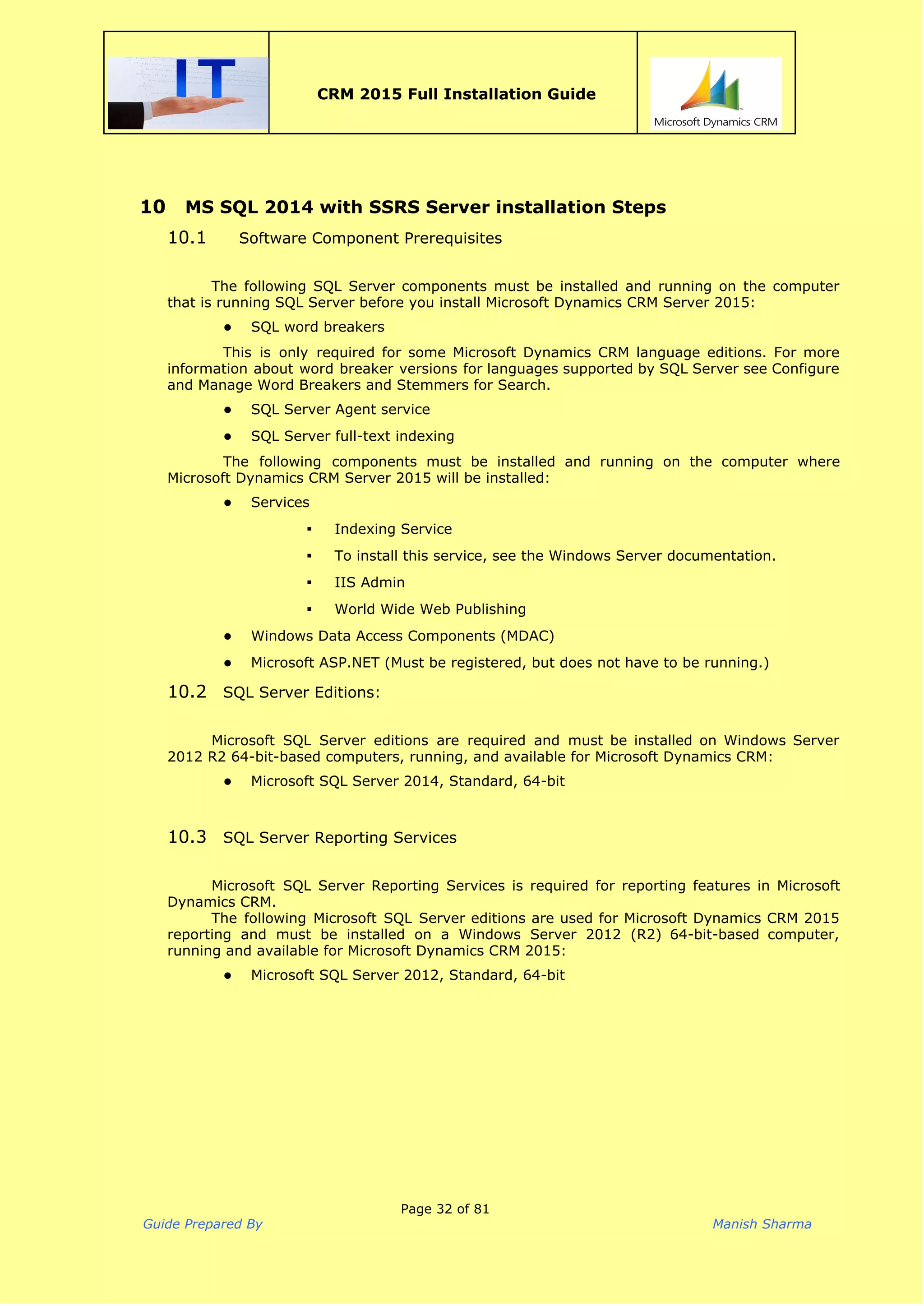  
CRM 2015 Full Installation Guide
 
10 MS SQL 2014 with SSRS Server installation Steps
10.1 Software Component Prerequisites
The following SQL Server components must be installed and running on the computer
that is running SQL Server before you install Microsoft Dynamics CRM Server 2015:
● SQL word breakers
This is only required for some Microsoft Dynamics CRM language editions. For more
information about word breaker versions for languages supported by SQL Server see Configure
and Manage Word Breakers and Stemmers for Search.
● SQL Server Agent service
● SQL Server full-text indexing
The following components must be installed and running on the computer where
Microsoft Dynamics CRM Server 2015 will be installed:
● Services
▪ Indexing Service
▪ To install this service, see the Windows Server documentation.
▪ IIS Admin
▪ World Wide Web Publishing
● Windows Data Access Components (MDAC)
● Microsoft ASP.NET (Must be registered, but does not have to be running.)
10.2 SQL Server Editions:
Microsoft SQL Server editions are required and must be installed on Windows Server
2012 R2 64-bit-based computers, running, and available for Microsoft Dynamics CRM:
● Microsoft SQL Server 2014, Standard, 64-bit
10.3 SQL Server Reporting Services
Microsoft SQL Server Reporting Services is required for reporting features in Microsoft
Dynamics CRM.
The following Microsoft SQL Server editions are used for Microsoft Dynamics CRM 2015
reporting and must be installed on a Windows Server 2012 (R2) 64-bit-based computer,
running and available for Microsoft Dynamics CRM 2015:
● Microsoft SQL Server 2012, Standard, 64-bit
Page 32 of 81
Guide Prepared By Manish Sharma
 