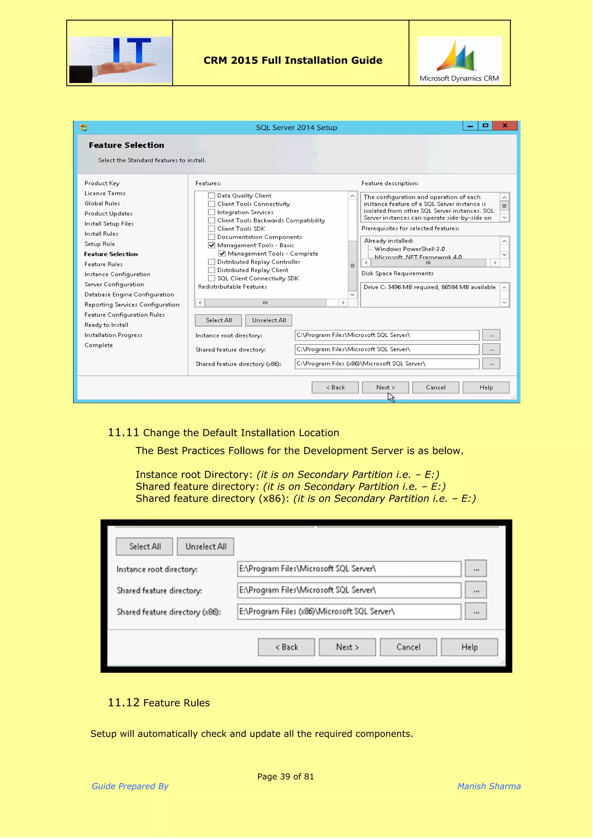  
CRM 2015 Full Installation Guide
 
11.11 Change the Default Installation Location
The Best Practices Follows for the Development Server is as below.
Instance root Directory:​(it is on Secondary Partition i.e. – E:)
Shared feature directory: ​(it is on Secondary Partition i.e. – E:)
Shared feature directory (x86): ​(it is on Secondary Partition i.e. – E:)
11.12 Feature Rules
Setup will automatically check and update all the required components.
Page 39 of 81
Guide Prepared By Manish Sharma
 