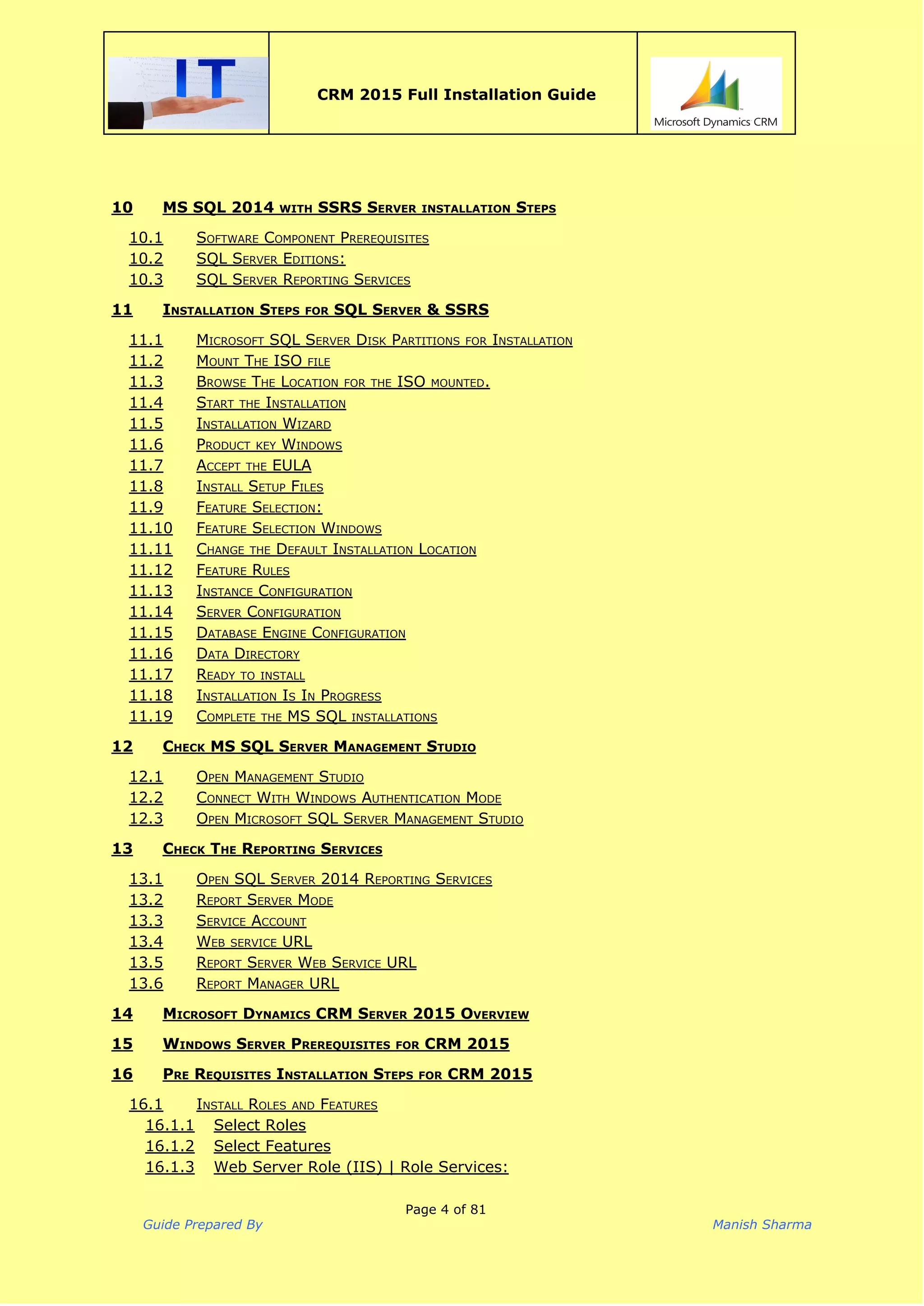  
CRM 2015 Full Installation Guide
 
10 MS SQL 2014 WITH SSRS SERVER INSTALLATION STEPS
10.1 SOFTWARE COMPONENT PREREQUISITES
10.2 SQL SERVER EDITIONS:
10.3 SQL SERVER REPORTING SERVICES
11 INSTALLATION STEPS FOR SQL SERVER & SSRS
11.1 MICROSOFT SQL SERVER DISK PARTITIONS FOR INSTALLATION
11.2 MOUNT THE ISO FILE
11.3 BROWSE THE LOCATION FOR THE ISO MOUNTED.
11.4 START THE INSTALLATION
11.5 INSTALLATION WIZARD
11.6 PRODUCT KEY WINDOWS
11.7 ACCEPT THE EULA
11.8 INSTALL SETUP FILES
11.9 FEATURE SELECTION:
11.10 FEATURE SELECTION WINDOWS
11.11 CHANGE THE DEFAULT INSTALLATION LOCATION
11.12 FEATURE RULES
11.13 INSTANCE CONFIGURATION
11.14 SERVER CONFIGURATION
11.15 DATABASE ENGINE CONFIGURATION
11.16 DATA DIRECTORY
11.17 READY TO INSTALL
11.18 INSTALLATION IS IN PROGRESS
11.19 COMPLETE THE MS SQL INSTALLATIONS
12 CHECK MS SQL SERVER MANAGEMENT STUDIO
12.1 OPEN MANAGEMENT STUDIO
12.2 CONNECT WITH WINDOWS AUTHENTICATION MODE
12.3 OPEN MICROSOFT SQL SERVER MANAGEMENT STUDIO
13 CHECK THE REPORTING SERVICES
13.1 OPEN SQL SERVER 2014 REPORTING SERVICES
13.2 REPORT SERVER MODE
13.3 SERVICE ACCOUNT
13.4 WEB SERVICE URL
13.5 REPORT SERVER WEB SERVICE URL
13.6 REPORT MANAGER URL
14 MICROSOFT DYNAMICS CRM SERVER 2015 OVERVIEW
15 WINDOWS SERVER PREREQUISITES FOR CRM 2015
16 PRE REQUISITES INSTALLATION STEPS FOR CRM 2015
16.1 INSTALL ROLES AND FEATURES
16.1.1 Select Roles
16.1.2 Select Features
16.1.3 Web Server Role (IIS) | Role Services:
Page 4 of 81
Guide Prepared By Manish Sharma
 