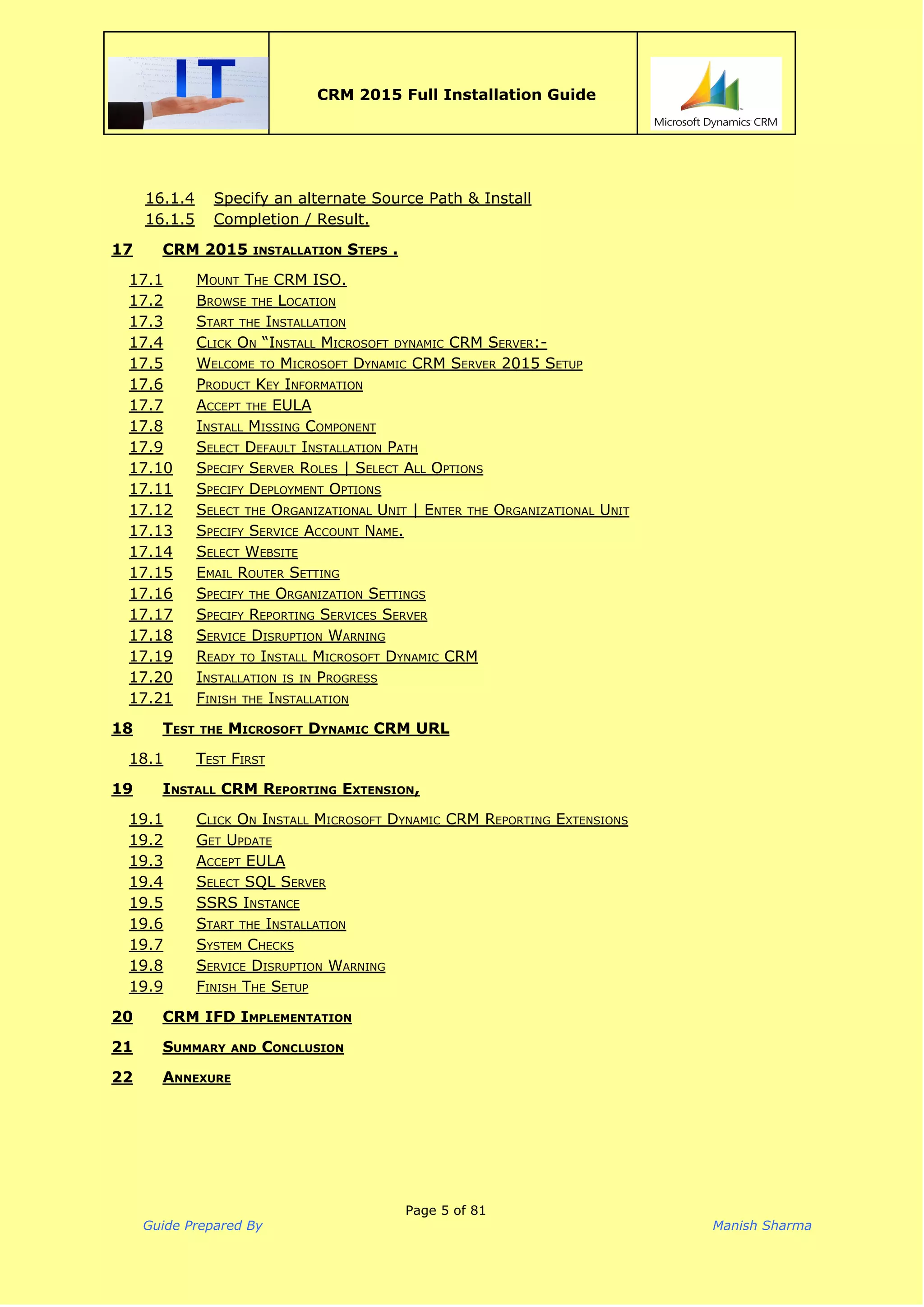  
CRM 2015 Full Installation Guide
 
16.1.4 Specify an alternate Source Path & Install
16.1.5 Completion / Result.
17 CRM 2015 INSTALLATION STEPS .
17.1 MOUNT THE CRM ISO.
17.2 BROWSE THE LOCATION
17.3 START THE INSTALLATION
17.4 CLICK ON “INSTALL MICROSOFT DYNAMIC CRM SERVER:-
17.5 WELCOME TO MICROSOFT DYNAMIC CRM SERVER 2015 SETUP
17.6 PRODUCT KEY INFORMATION
17.7 ACCEPT THE EULA
17.8 INSTALL MISSING COMPONENT
17.9 SELECT DEFAULT INSTALLATION PATH
17.10 SPECIFY SERVER ROLES | SELECT ALL OPTIONS
17.11 SPECIFY DEPLOYMENT OPTIONS
17.12 SELECT THE ORGANIZATIONAL UNIT | ENTER THE ORGANIZATIONAL UNIT
17.13 SPECIFY SERVICE ACCOUNT NAME.
17.14 SELECT WEBSITE
17.15 EMAIL ROUTER SETTING
17.16 SPECIFY THE ORGANIZATION SETTINGS
17.17 SPECIFY REPORTING SERVICES SERVER
17.18 SERVICE DISRUPTION WARNING
17.19 READY TO INSTALL MICROSOFT DYNAMIC CRM
17.20 INSTALLATION IS IN PROGRESS
17.21 FINISH THE INSTALLATION
18 TEST THE MICROSOFT DYNAMIC CRM URL
18.1 TEST FIRST
19 INSTALL CRM REPORTING EXTENSION,
19.1 CLICK ON INSTALL MICROSOFT DYNAMIC CRM REPORTING EXTENSIONS
19.2 GET UPDATE
19.3 ACCEPT EULA
19.4 SELECT SQL SERVER
19.5 SSRS INSTANCE
19.6 START THE INSTALLATION
19.7 SYSTEM CHECKS
19.8 SERVICE DISRUPTION WARNING
19.9 FINISH THE SETUP
20 CRM IFD IMPLEMENTATION
21 SUMMARY AND CONCLUSION
22 ANNEXURE
Page 5 of 81
Guide Prepared By Manish Sharma
 