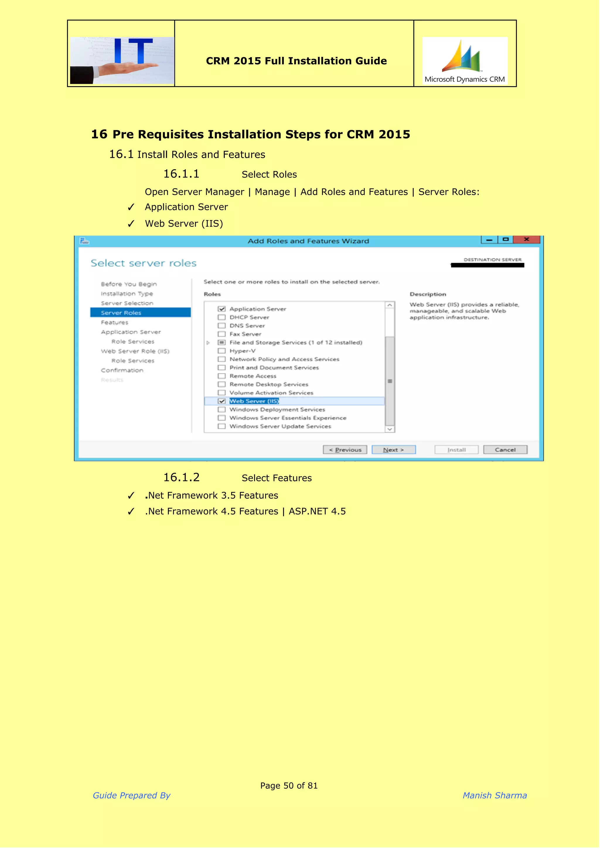  
CRM 2015 Full Installation Guide
 
16 Pre Requisites Installation Steps for CRM 2015
16.1 Install Roles and Features
16.1.1 Select Roles
Open Server Manager | Manage | Add Roles and Features | Server Roles:
✓ Application Server
✓ Web Server (IIS)
16.1.2 Select Features
✓ .​Net Framework 3.5 Features
✓ .Net Framework 4.5 Features | ASP.NET 4.5
Page 50 of 81
Guide Prepared By Manish Sharma
 