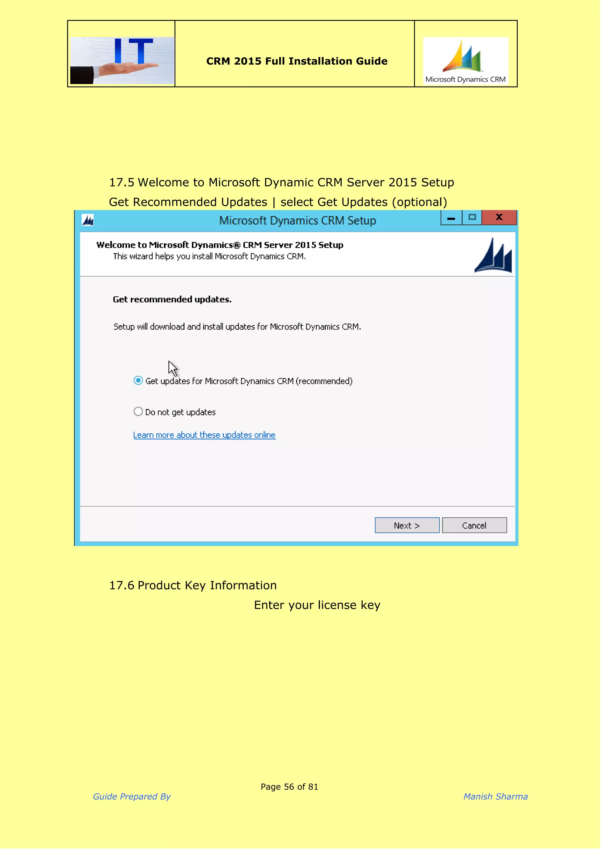  
CRM 2015 Full Installation Guide
 
17.5 Welcome to Microsoft Dynamic CRM Server 2015 Setup
Get Recommended Updates | select Get Updates (optional)
17.6 Product Key Information
Enter your license key
Page 56 of 81
Guide Prepared By Manish Sharma
 