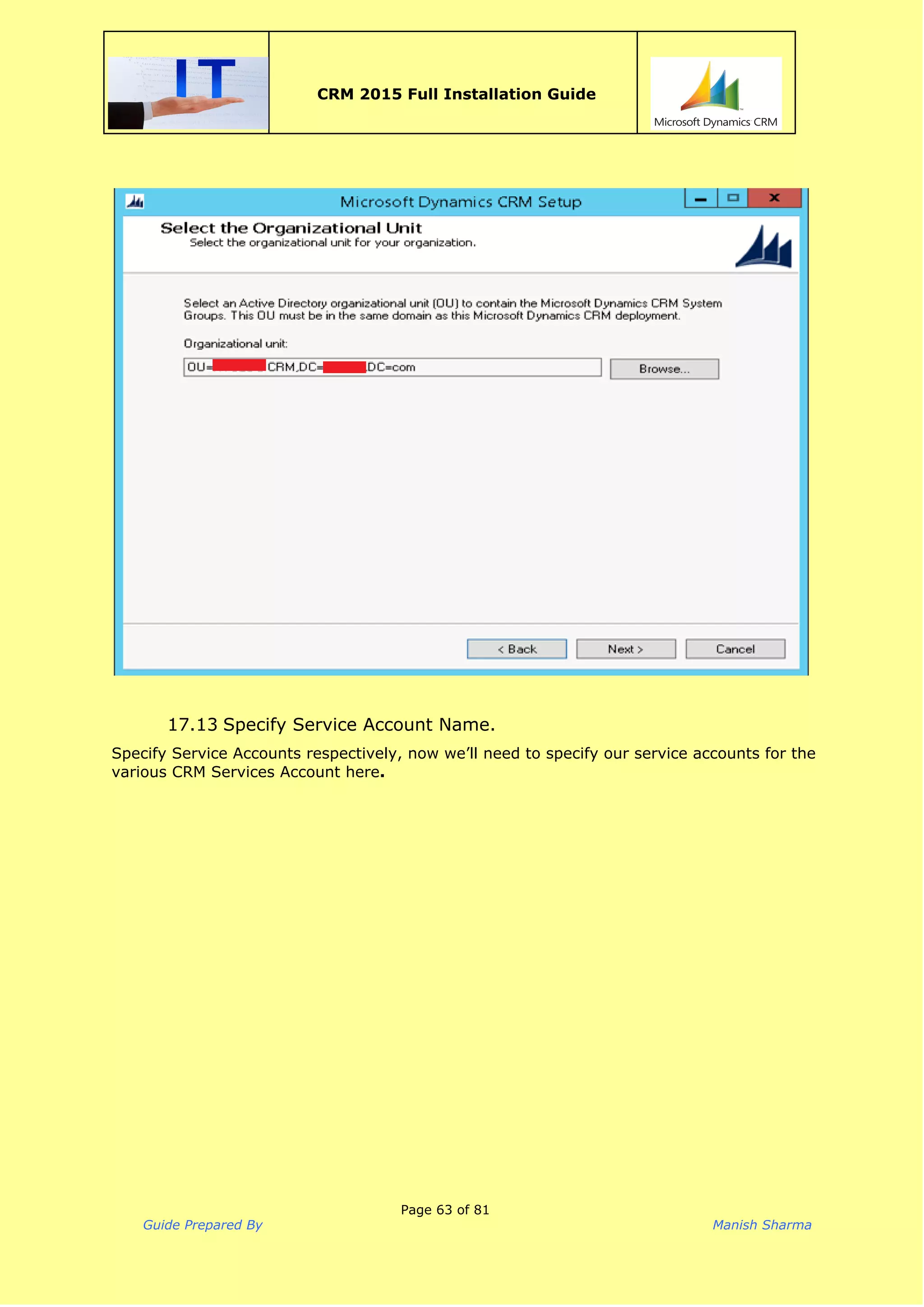  
CRM 2015 Full Installation Guide
 
17.13 Specify Service Account Name.
Specify Service Accounts respectively, now we’ll need to specify our service accounts for the
various CRM Services Account here​.
Page 63 of 81
Guide Prepared By Manish Sharma
 