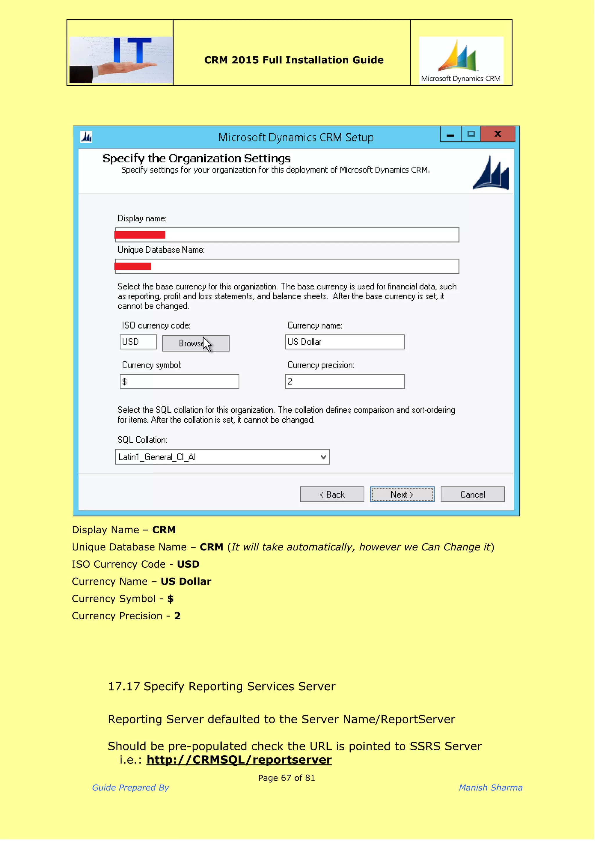  
CRM 2015 Full Installation Guide
 
Display Name – ​CRM
Unique Database Name – ​CRM​(​It will take automatically, however we Can Change it​)
ISO Currency Code - ​USD
Currency Name – ​US Dollar
Currency Symbol - ​$
Currency Precision - ​2
17.17 Specify Reporting Services Server
Reporting Server defaulted to the Server Name/ReportServer
Should be pre-populated check the URL is pointed to SSRS Server
i.e.: ​http://CRMSQL/reportserver
Page 67 of 81
Guide Prepared By Manish Sharma
 