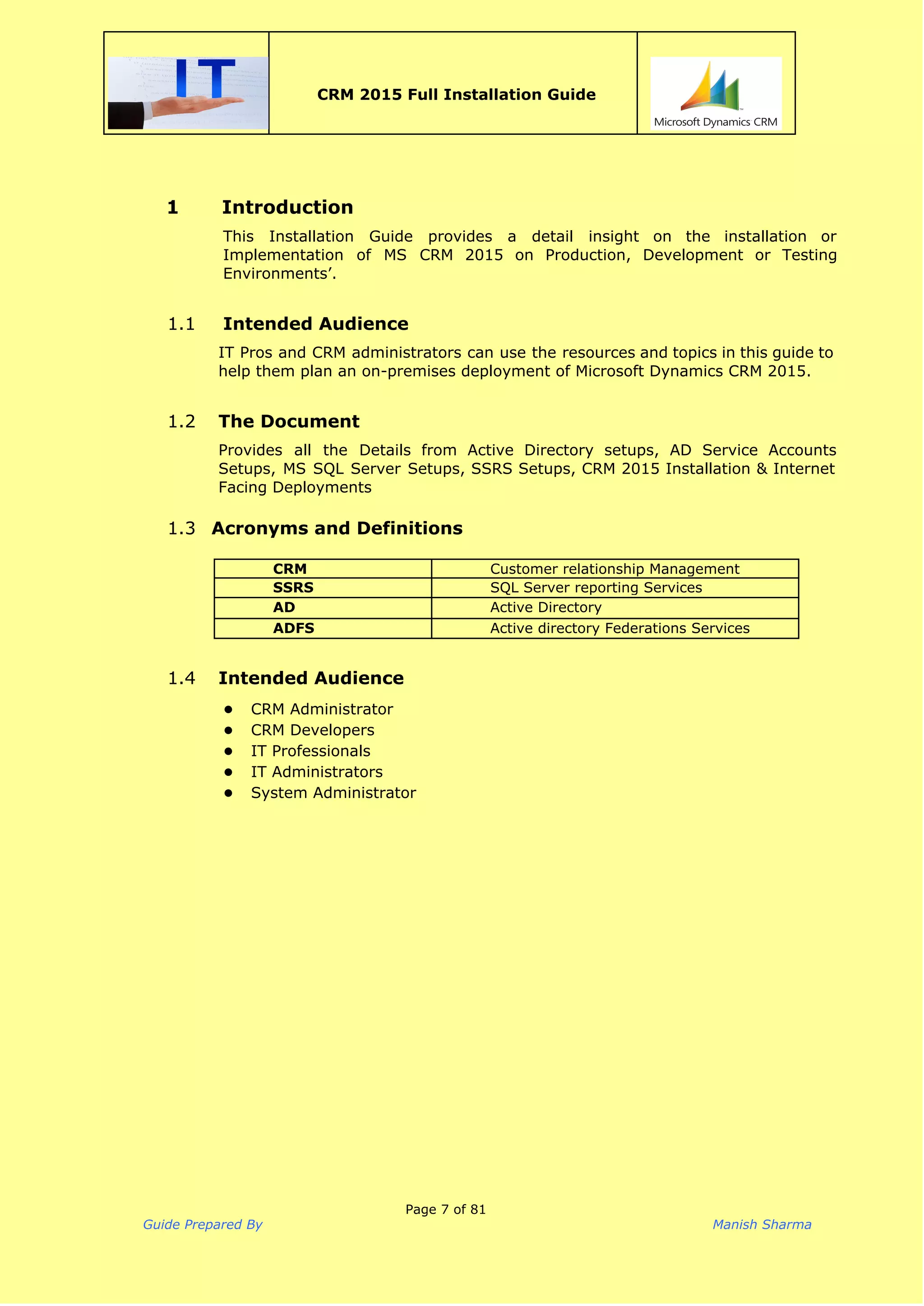  
CRM 2015 Full Installation Guide
 
1 Introduction
This Installation Guide provides a detail insight on the installation or
Implementation of MS CRM 2015 on Production, Development or Testing
Environments’.  
1.1 Intended Audience
IT Pros and CRM administrators can use the resources and topics in this guide to
help them plan an on-premises deployment of Microsoft Dynamics CRM 2015.  
 
1.2 The Document
Provides all the Details from Active Directory setups, AD Service Accounts
Setups, MS SQL Server Setups, SSRS Setups, CRM 2015 Installation & Internet
Facing Deployments 
 
1.3 Acronyms and Definitions
CRM Customer relationship Management
SSRS SQL Server reporting Services
AD Active Directory
ADFS Active directory Federations Services
1.4 Intended Audience
● CRM Administrator
● CRM Developers
● IT Professionals
● IT Administrators
● System Administrator
Page 7 of 81
Guide Prepared By Manish Sharma
 