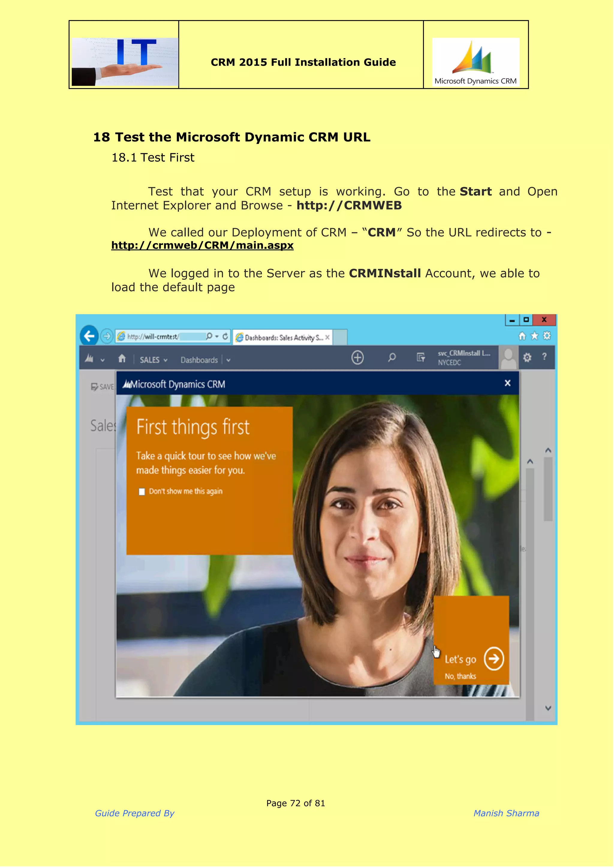  
CRM 2015 Full Installation Guide
 
18 Test the Microsoft Dynamic CRM URL
18.1 Test First
Test that your CRM setup is working. Go to the ​Start ​and Open
Internet Explorer and Browse - ​http://CRMWEB
We called our Deployment of CRM – “​CRM​″ So the URL redirects to​-
http://crmweb/CRM/main.aspx
We logged in to the Server as the​CRMINstall ​Account, we able to
load the default page
Page 72 of 81
Guide Prepared By Manish Sharma
 