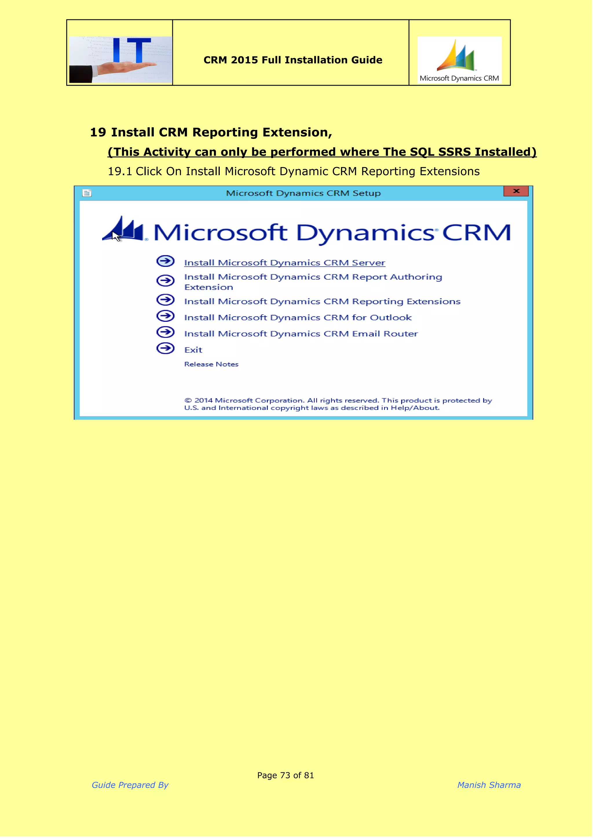  
CRM 2015 Full Installation Guide
 
19 Install CRM Reporting Extension,
(This Activity can only be performed where The SQL SSRS Installed)
19.1 Click On Install Microsoft Dynamic CRM Reporting Extensions
Page 73 of 81
Guide Prepared By Manish Sharma
 