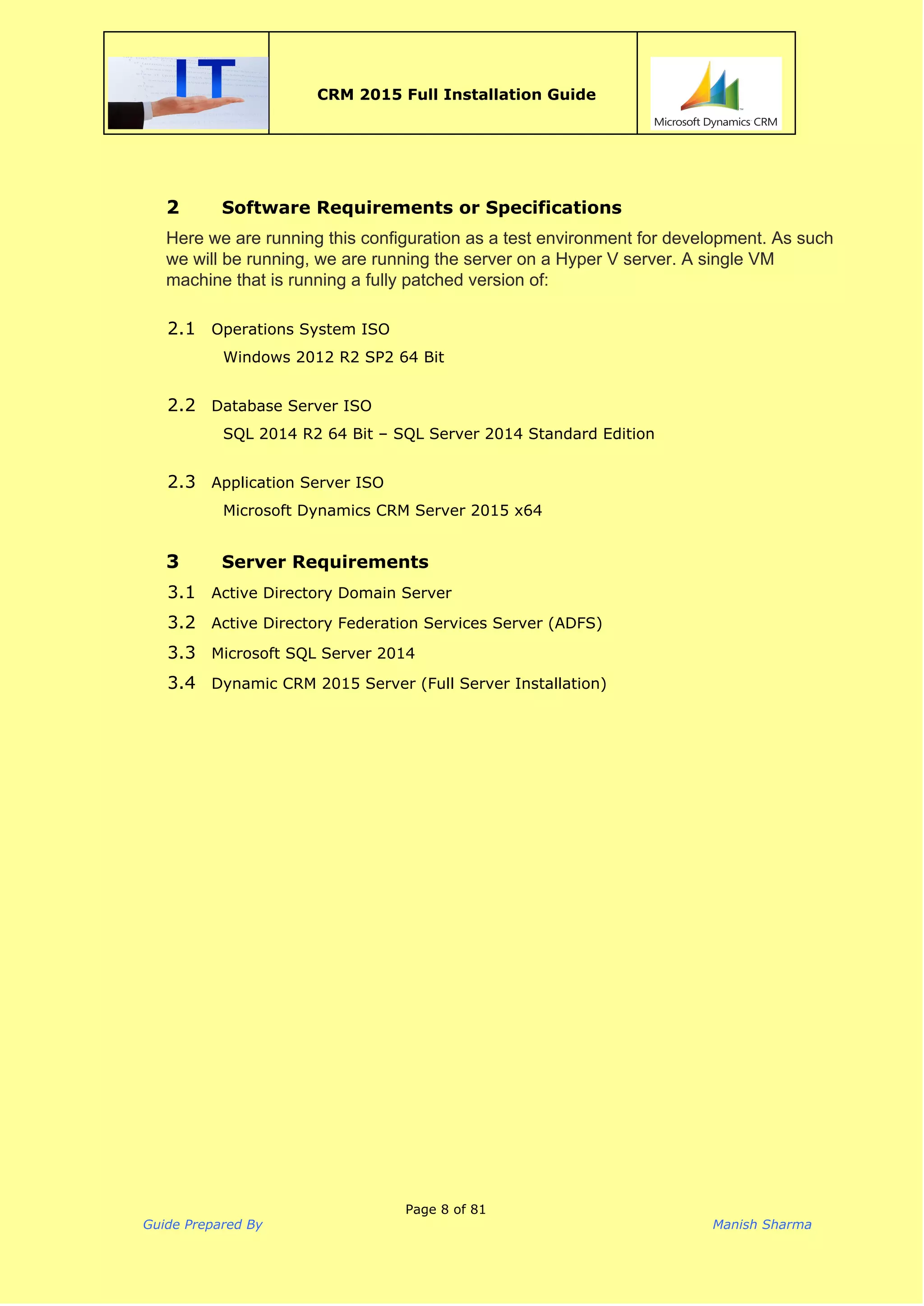  
CRM 2015 Full Installation Guide
 
2 Software Requirements or Specifications
Here we are running this configuration as a test environment for development. As such 
we will be running, we are running the server on a Hyper V server. A single VM 
machine that is running a fully patched version of: 
2.1 Operations System ISO
Windows 2012 R2 SP2 64 Bit
 
2.2 Database Server ISO
SQL 2014 R2 64 Bit – SQL Server 2014 Standard Edition
 
2.3 Application Server ISO
Microsoft Dynamics CRM Server 2015 x64
3 Server Requirements
3.1 Active Directory Domain Server
3.2 Active Directory Federation Services Server (ADFS)
3.3 Microsoft SQL Server 2014
3.4 Dynamic CRM 2015 Server (Full Server Installation)
 
Page 8 of 81
Guide Prepared By Manish Sharma
 