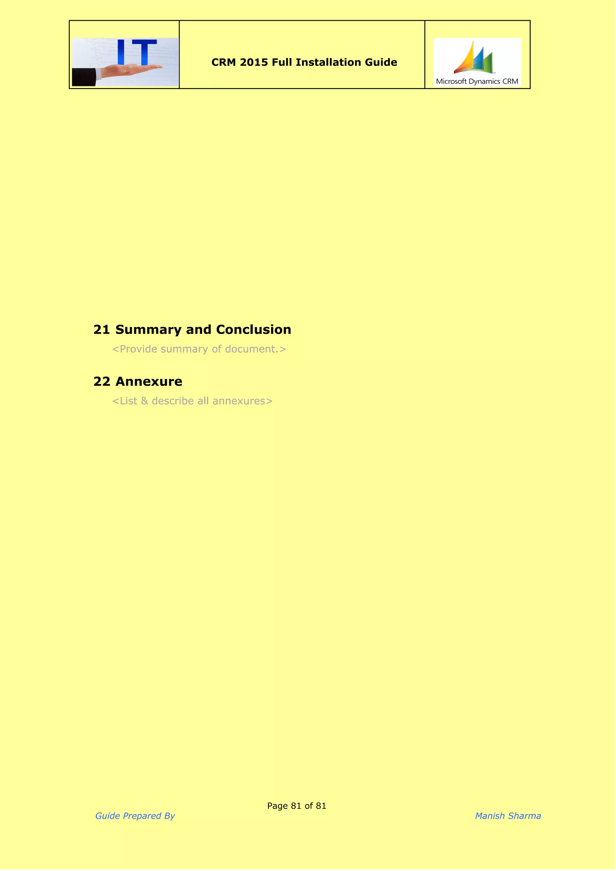  
CRM 2015 Full Installation Guide
 
 
  
21 Summary and Conclusion
<Provide summary of document.> 
22 Annexure
<List & describe all annexures>
 
 
Page 81 of 81
Guide Prepared By Manish Sharma
 