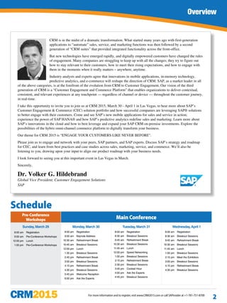 Join Us!
For more information and to register, visit www.CRM2015.com or call SAPinsider at +1-781-751-8700
Overview
2
CRM is in the midst of a dramatic transformation. What started many years ago with first-generation
applications to “automate” sales, service, and marketing functions was then followed by a second
generation of “CRM suites” that provided integrated functionality across the front-office.
But new technologies have emerged rapidly, and digitally empowered customers have changed the rules
of engagement. Many companies are struggling to keep up with all the changes; they try to figure out
how to stay relevant to their customers, how to meet their rising expectations, and how to engage with
them in the moments when it really matters – anywhere, anytime.
Industry analysts and experts agree that innovations in mobile applications, in-memory technology,
predictive analytics, and e-commerce will reshape the direction of CRM. SAP, as a market leader in all
of the above categories, is at the forefront of the evolution from CRM to Customer Engagement. Our vision of the third
generation of CRM is a “Customer Engagement and Commerce Platform” that enables organizations to deliver contextual,
consistent, and relevant experiences at any touchpoint — regardless of channel or device — throughout the customer journey,
in real-time.
I take this opportunity to invite you to join us at CRM 2015, March 30 - April 1 in Las Vegas, to hear more about SAP’s
Customer Engagement & Commerce (CEC) solution portfolio and how successful companies are leveraging SAP® solutions
to better engage with their customers. Come and see SAP’s new mobile applications for sales and service in action;
experience the power of SAP HANA® and how SAP’s predictive analytics redefine sales and marketing. Learn more about
SAP’s innovations in the cloud and how to best leverage and expand your SAP CRM on-premise investments. Explore the
possibilities of the hybris omni-channel commerce platform to digitally transform your business.
Our theme for CRM 2015 is “ENGAGE YOUR CUSTOMERS LIKE NEVER BEFORE”.
Please join us to engage and network with your peers, SAP partners, and SAP experts. Discuss SAP’s strategy and roadmap
for CEC, and learn from best practices and case studies across sales, marketing, service, and commerce. We’ll also be
listening to you, drawing upon your input to align our product roadmap with your business needs.
I look forward to seeing you at this important event in Las Vegas in March.
Sincerely,
Dr. Volker G. Hildebrand
Global Vice President, Customer Engagement Solutions
SAP
Schedule
Pre-Conference
Workshops Main Conference
Sunday,March 29
	 8:00 am 	 Registration
	 9:00 am 	 Pre-Conference Workshops
	 12:00 pm 	 Lunch
	 1:00 pm	 Pre-Conference Workshops
Monday,March 30
	 8:00 am 	 Registration
	 9:00 am	 Keynote Address
	 10:30 am	 Refreshment Break
	 10:45 am	 Breakout Sessions
	 12:00 pm	 Lunch
	 1:30 pm	 Breakout Sessions
	 2:45 pm	 Refreshment Break
	 3:00 pm	 Breakout Sessions
	 4:15 pm	 Refreshment Break
	 4:30 pm	 Breakout Sessions
	 5:45 pm	 Welcome Reception
	 6:00 pm	 Ask the Experts
Tuesday,March 31
	 8:00 am 	 Registration
	 8:30 am	 Breakout Sessions
	 9:45 am	 Refreshment Break
	 10:30 am	 Breakout Sessions
	 11:45 am	 Lunch
	 12:00 pm	 Speed Networking
	 1:00 pm	 Breakout Sessions
	 2:15 pm	 Refreshment Break
	 2:30 pm	 Breakout Sessions
	 3:45 pm	 Cocktail Hour
	 4:00 pm	 Ask the Experts
	 4:45 pm	 Breakout Sessions
Wednesday,April 1
	 8:00 am 	 Registration
	 8:30 am	 Breakout Sessions
	 9:45 am	 Refreshment Break
	 10:30 am	 Breakout Sessions
	 11:45 am	 Lunch
	 1:00 pm	 Breakout Sessions
	 2:15 pm	 Meet the Exhibitors
	 3:00 pm	 Breakout Sessions
	 4:15 pm	 Refreshment Break
	 4:30 pm	 Breakout Sessions
 