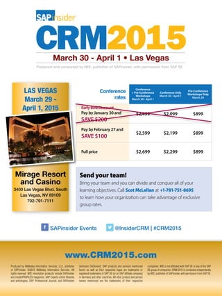Send your team!
Bring your team and you can divide and conquer all of your
learning objectives. Call Scot McLellan at +1-781-751-8695
to learn how your organization can take advantage of exclusive
group rates.
LAS VEGAS
March 29 -
April 1, 2015
Mirage Resort
and Casino
3400 Las Vegas Blvd. South
Las Vegas, NV 89109
702-791-7111
www.CRM2015.com
Produced by Wellesley Information Services, LLC, publisher
of SAPinsider. ©2015 Wellesley Information Services. All
rights reserved. WIS information products include SAPinsider
and insiderPROFILES magazines, SAP Experts online libraries
and anthologies, SAP Professional Journal, and SAPinsider
Seminars OnDemand. SAP products and services mentioned
herein as well as their respective logos are trademarks or
registered trademarks of SAP SE (or an SAP affiliate company)
in Germany and other countries. All other product and service
names mentioned are the trademarks of their respective
companies. WIS is not affiliated with SAP SE or any of the SAP
SE group of companies. CRM 2015 is conducted independently
by WIS, publisher of SAPinsider, with permission from SAP SE.
SAPinsider Events @InsiderCRM | #CRM2015
March 30 - April 1 • Las Vegas
Conference
rates
Conference
+ Pre-Conference
Workshops
March 29 - April 1
Conference Only
March 30 - April 1
Pre-Conference
Workshops Only
March 29
Early Bird Discount
Pay by January 30 and
SAVE $200
$2,499 $2,099 $899
Pay by February 27 and
SAVE $100
$2,599 $2,199 $899
Full price $2,699 $2,299 $899
 