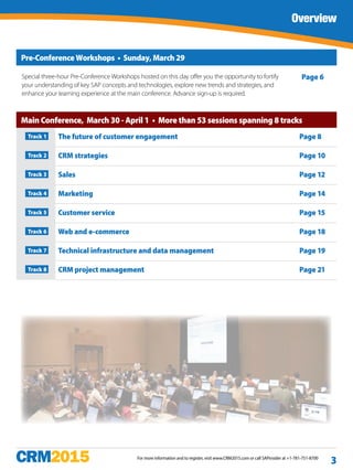 For more information and to register, visit www.CRM2015.com or call SAPinsider at +1-781-751-8700
Overview
3
Pre-Conference Workshops • Sunday, March 29
Main Conference, March 30 - April 1 • More than 53 sessions spanning 8 tracks
Track 1  The future of customer engagement Page 8
Track 2 CRM strategies Page 10
Track 3 Sales Page 12
Track 4 Marketing Page 14
Track 5 Customer service Page 15
Track 6 Web and e-commerce Page 18
Track 7 Technical infrastructure and data management Page 19
Track 8 CRM project management Page 21
Special three-hour Pre-Conference Workshops hosted on this day offer you the opportunity to fortify
your understanding of key SAP concepts and technologies, explore new trends and strategies, and
enhance your learning experience at the main conference. Advance sign-up is required.
Page 6
 