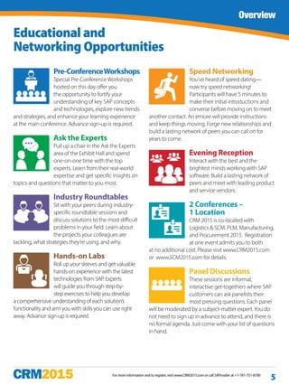 For more information and to register, visit www.CRM2015.com or call SAPinsider at +1-781-751-8700
Overview
5
Educational and
Networking Opportunities
Pre-ConferenceWorkshops
Special Pre-Conference Workshops
hosted on this day offer you
the opportunity to fortify your
understanding of key SAP concepts
and technologies, explore new trends
and strategies, and enhance your learning experience
at the main conference. Advance sign-up is required.
Ask the Experts
Pull up a chair in the Ask the Experts
area of the Exhibit Hall and spend
one-on-one time with the top
experts. Learn from their real-world
expertise and get specific insights on
topics and questions that matter to you most.
Industry Roundtables
Sit with your peers during industry-
specific roundtable sessions and
discuss solutions to the most difficult
problems in your field. Learn about
the projects your colleagues are
tackling, what strategies they’re using, and why.
Hands-on Labs
Roll up your sleeves and get valuable
hands-on experience with the latest
technologies from SAP. Experts
will guide you through step-by-
step exercises to help you develop
a comprehensive understanding of each solution’s
functionality and arm you with skills you can use right
away. Advance sign-up is required.
Speed Networking
You’ve heard of speed dating—
now try speed networking!
Participants will have 5 minutes to
make their initial introductions and
converse before moving on to meet
another contact. An emcee will provide instructions
and keep things moving. Forge new relationships and
build a lasting network of peers you can call on for
years to come.
Evening Reception
Interact with the best and the
brightest minds working with SAP
software. Build a lasting network of
peers and meet with leading product
and service vendors.
2 Conferences –
1 Location
CRM 2015 is co-located with
Logistics & SCM, PLM, Manufacturing,
and Procurement 2015. Registration
at one event admits you to both
at no additional cost. Please visit www.CRM2015.com
or  www.SCM2015.com for details.
Panel Discussions
These sessions are informal,
interactive get-togethers where SAP
customers can ask panelists their
most pressing questions. Each panel
will be moderated by a subject-matter expert.You do
not need to sign up in advance to attend, and there is
no formal agenda. Just come with your list of questions
in hand.
 