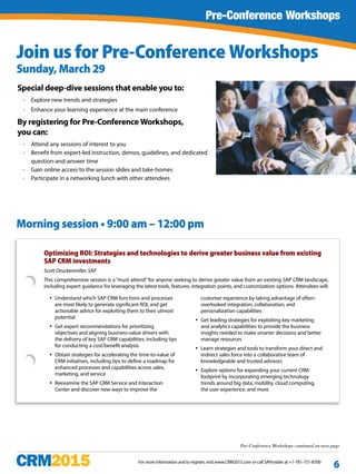For more information and to register, visit www.CRM2015.com or call SAPinsider at +1-781-751-8700
6
Join us for Pre-Conference Workshops
Sunday, March 29
Pre-Conference Workshops
Special deep-dive sessions that enable you to:
ƒƒ Explore new trends and strategies
ƒƒ Enhance your learning experience at the main conference
By registering for Pre-Conference Workshops,
you can:
ƒƒ Attend any sessions of interest to you
ƒƒ Benefit from expert-led instruction, demos, guidelines, and dedicated
question-and-answer time
ƒƒ Gain online access to the session slides and take-homes
ƒƒ Participate in a networking lunch with other attendees
Pre-Conference Workshops continued on next page
Optimizing ROI: Strategies and technologies to derive greater business value from existing
SAP CRM investments
Scott Druckenmiller, SAP
This comprehensive session is a “must attend” for anyone seeking to derive greater value from an existing SAP CRM landscape,
including expert guidance for leveraging the latest tools, features, integration points, and customization options. Attendees will:
yy Understand which SAP CRM functions and processes
are most likely to generate significant ROI, and get
actionable advice for exploiting them to their utmost
potential
yy Get expert recommendations for prioritizing
objectives and aligning business-value drivers with
the delivery of key SAP CRM capabilities, including tips
for conducting a cost/benefit analysis
yy Obtain strategies for accelerating the time-to-value of
CRM initiatives, including tips to define a roadmap for
enhanced processes and capabilities across sales,
marketing, and service
yy Reexamine the SAP CRM Service and Interaction
Center and discover new ways to improve the
customer experience by taking advantage of often-
overlooked integration, collaboration, and
personalization capabilities
yy Get leading strategies for exploiting key marketing
and analytics capabilities to provide the business
insights needed to make smarter decisions and better
manage resources
yy Learn strategies and tools to transform your direct and
indirect sales force into a collaborative team of
knowledgeable and trusted advisors
yy Explore options for expanding your current CRM
footprint by incorporating emerging technology
trends around big data, mobility, cloud computing,
the user experience, and more
Morning session • 9:00 am – 12:00 pm
 