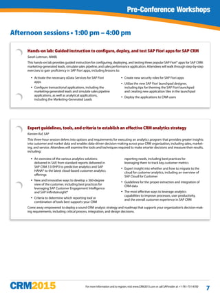 For more information and to register, visit www.CRM2015.com or call SAPinsider at +1-781-751-8700
7
Hands-on lab: Guided instruction to configure, deploy, and test SAP Fiori apps for SAP CRM
Sarah Lottman, NIMBL
This hands-on lab provides guided instruction for configuring, deploying, and testing three popular SAP Fiori® apps for SAP CRM:
marketing-generated leads, simulate sales pipeline, and sales performance application. Attendees will walk through step-by-step
exercises to gain proficiency in SAP Fiori apps, including lessons to:
yy Activate the necessary oData Services for SAP Fiori
apps
yy Configure transactional applications, including the
marketing-generated leads and simulate sales pipeline
applications, as well as analytical applications,
including the Marketing-Generated Leads
yy Create new security roles for SAP Fiori apps
yy Utilize the new SAP Fiori launchpad designer,
including tips for theming the SAP Fiori launchpad
and creating new application tiles in the launchpad
yy Deploy the applications to CRM users
Pre-Conference Workshops
Expert guidelines, tools, and criteria to establish an effective CRM analytics strategy
Karsten Ruf, SAP
This three-hour session delves into options and requirements for executing an analytics program that provides greater insights
into customer and market data and enables data-driven decision-making across your CRM organization, including sales, market-
ing, and service. Attendees will examine the tools and techniques required to make smarter decisions and measure their results,
including:
yy An overview of the various analytics solutions
delivered in SAP, from standard reports delivered in
SAP CRM 7.0 EHP3 to predictive analytics and SAP
HANA® to the latest cloud-based customer analytics
offerings
yy New and innovative ways to develop a 360-degree
view of the customer, including best practices for
leveraging SAP Customer Engagement Intelligence
and SAP InifiniteInsight®
yy Criteria to determine which reporting tool or
combination of tools best supports your CRM
reporting needs, including best practices for
leveraging them to track key customer metrics
yy Expert insight into whether and how to migrate to the
cloud for customer analytics, including an overview of
SAP Cloud for Customer
yy Guidelines for the proper extraction and integration of
CRM data
yy The most effective ways to leverage analytics
capabilities to improve processes, user productivity,
and the overall customer experience in SAP CRM
Come away empowered to deploy a sound CRM analysis strategy and roadmap that supports your organization’s decision-mak-
ing requirements, including critical process, integration, and design decisions.
Afternoon sessions • 1:00 pm – 4:00 pm
 