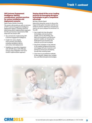 Track 1 continued
For more information and to register, visit www.CRM2015.com or call SAPinsider at +1-781-751-8700
9
Track 1 continued
SAP Customer Engagement
Intelligence: Options,
considerations, and best practices
for various installation and
deployment scenarios
Rajesh Gupta, Deloitte Consulting
This session will provide you with an overview
of SAP Customer Engagement Intelligence
deployment options, including criteria for
determining which implementation approach
best fits your business requirements. Walk
away from this session with:
yy Tips and tricks for implementing SAP
Customer Engagement Intelligence
yy Insight into various deploy-
ment scenarios and options,
including standalone, add-on,
and various Hub deployments
yy Guidelines to streamline integration
with SAP ERP data or SAP CRM data
using an“easy integration”and“incre-
mental”implementation approach
Staying ahead of the curve: Leading
practices for leveraging disruptive
technologies to gain a competitive
advantage
Bill Ziska, Deloitte Digital
Attend this interactive session to discuss the
impact of disruptive innovation and the new
world of customer experience, and what you
need to do now to prepare for and thrive in it.
You will:
yy Gain insight into how disruptive
technologies and new business
models, such as 3D printing, near
field communications, and electronic
payment models, are changing the
landscape for your business and
what you can do now to prepare
yy Get proven strategies to stay relevant
in this rapidly changing environment
and engage with your customers and
partners to ensure you are keeping
up with their evolving needs
yy Learn how to use predictive methods
to drive growth, outpace your competi-
tion, and offset disruptive technologies
 