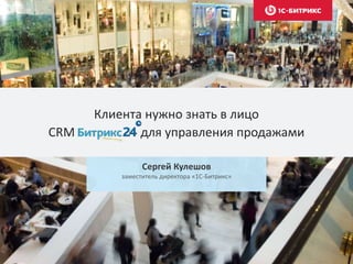 Клиента нужно знать в лицо
CRM для управления продажами
Сергей Кулешов
заместитель директора «1С-Битрикс»
 