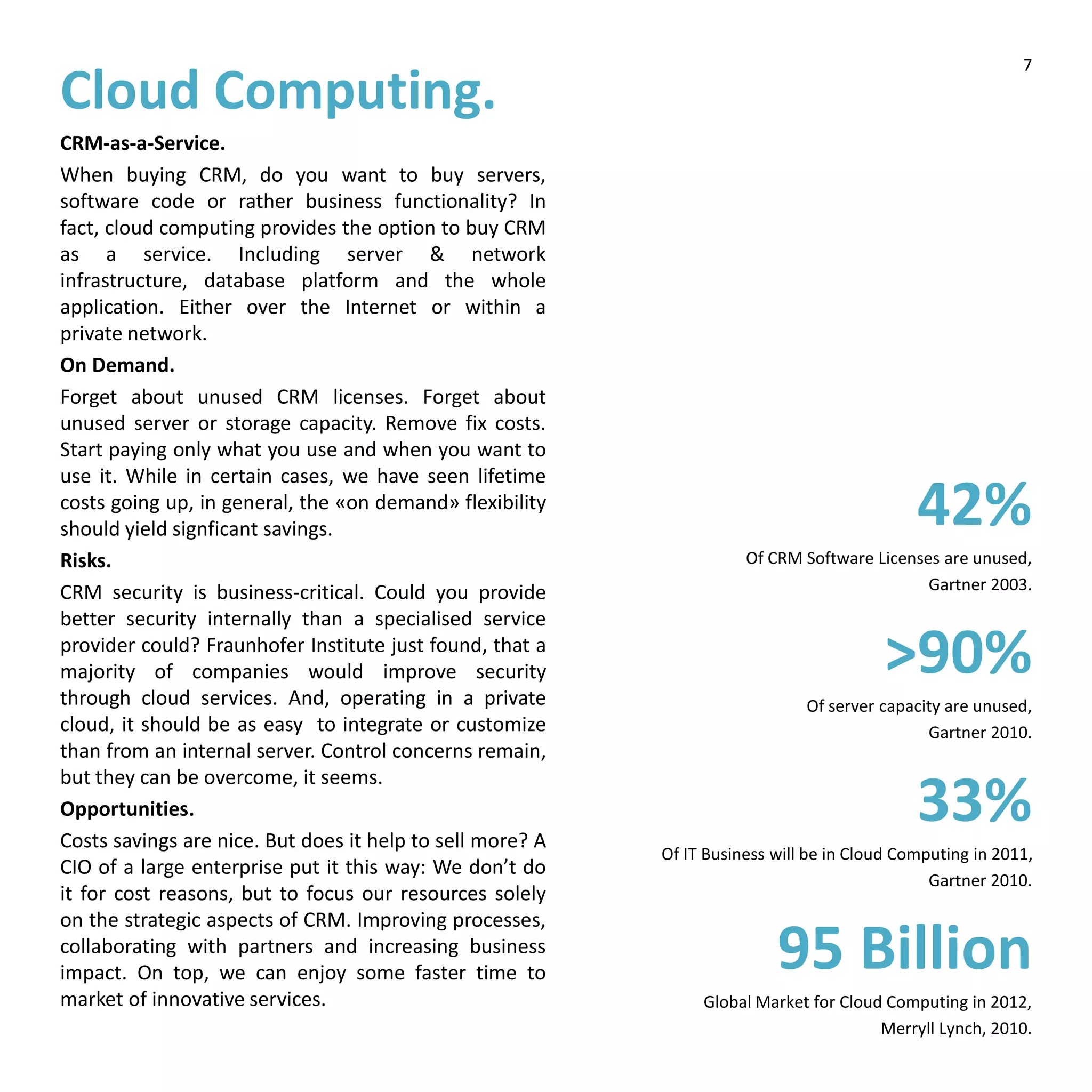 Cloud Computing.
CRM-as-a-Service.
When buying CRM, do you want to buy servers,
software code or rather business functionality? In
fact, cloud computing provides the option to buy CRM
as a service. Including server & network
infrastructure, database platform and the whole
application. Either over the Internet or within a
private network.
On Demand.
Forget about unused CRM licenses. Forget about
unused server or storage capacity. Remove fix costs.
Start paying only what you use and when you want to
use it. While in certain cases, we have seen lifetime
costs going up, in general, the «on demand» flexibility
should yield signficant savings.
Risks.
CRM security is business-critical. Could you provide
better security internally than a specialised service
provider could? Fraunhofer Institute just found, that a
majority of companies would improve security
through cloud services. And, operating in a private
cloud, it should be as easy to integrate or customize
than from an internal server. Control concerns remain,
but they can be overcome, it seems.
Opportunities.
Costs savings are nice. But does it help to sell more? A
CIO of a large enterprise put it this way: We don’t do
it for cost reasons, but to focus our resources solely
on the strategic aspects of CRM. Improving processes,
collaborating with partners and increasing business
impact. On top, we can enjoy some faster time to
market of innovative services.
42%
Of CRM Software Licenses are unused,
Gartner 2003.
>90%
Of server capacity are unused,
Gartner 2010.
33%
Of IT Business will be in Cloud Computing in 2011,
Gartner 2010.
95 Billion
Global Market for Cloud Computing in 2012,
Merryll Lynch, 2010.
7
 