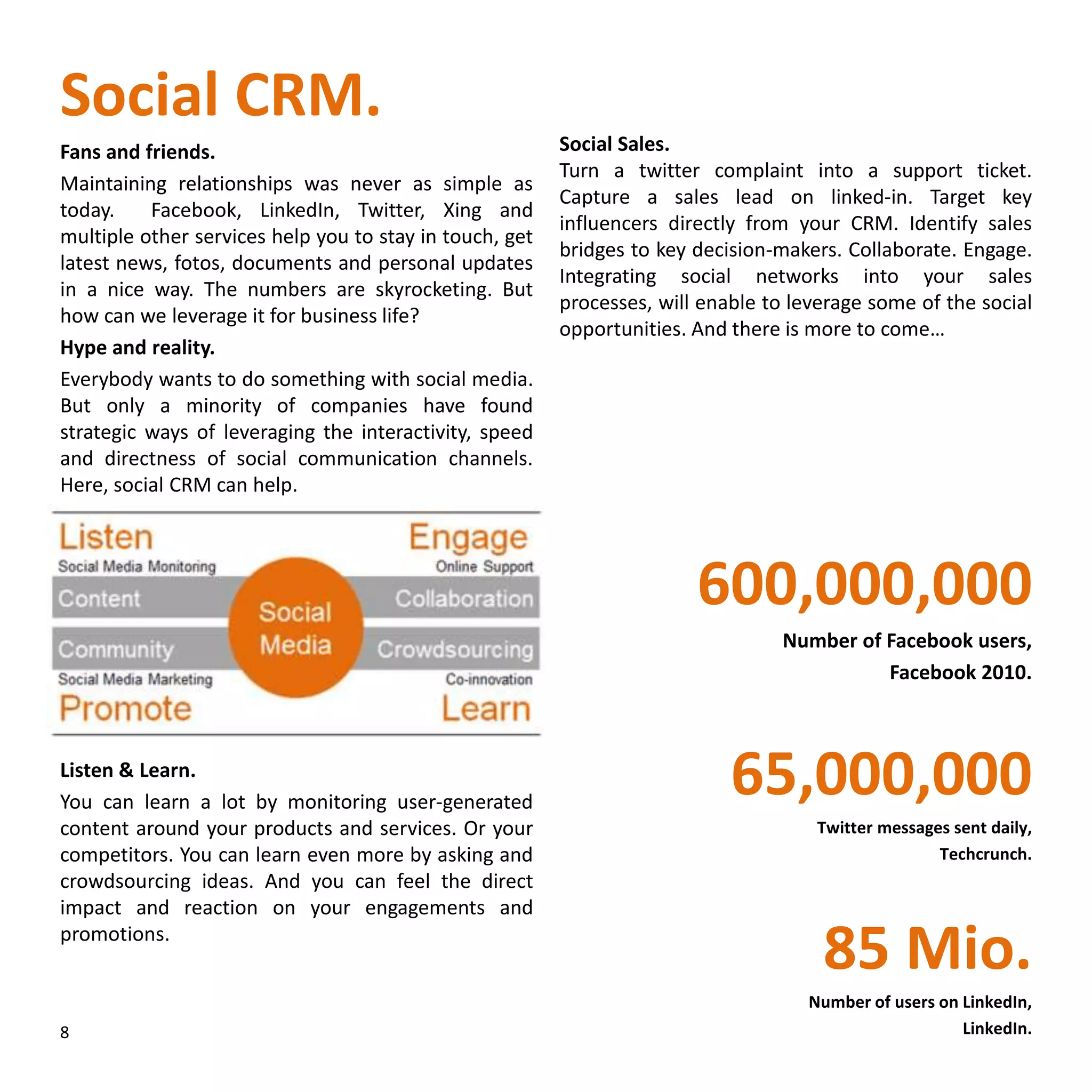 Social CRM.
Fans and friends.
Maintaining relationships was never as simple as
today. Facebook, LinkedIn, Twitter, Xing and
multiple other services help you to stay in touch, get
latest news, fotos, documents and personal updates
in a nice way. The numbers are skyrocketing. But
how can we leverage it for business life?
Hype and reality.
Everybody wants to do something with social media.
But only a minority of companies have found
strategic ways of leveraging the interactivity, speed
and directness of social communication channels.
Here, social CRM can help.
Listen & Learn.
You can learn a lot by monitoring user-generated
content around your products and services. Or your
competitors. You can learn even more by asking and
crowdsourcing ideas. And you can feel the direct
impact and reaction on your engagements and
promotions.
Social Sales.
Turn a twitter complaint into a support ticket.
Capture a sales lead on linked-in. Target key
influencers directly from your CRM. Identify sales
bridges to key decision-makers. Collaborate. Engage.
Integrating social networks into your sales
processes, will enable to leverage some of the social
opportunities. And there is more to come…
600,000,000
Number of Facebook users,
Facebook 2010.
65,000,000
Twitter messages sent daily,
Techcrunch.
85 Mio.
Number of users on LinkedIn,
LinkedIn.8
 