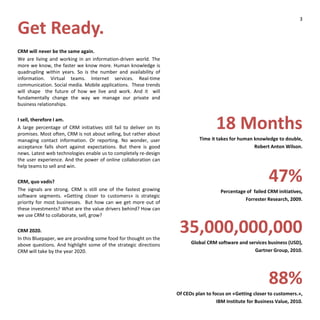 Get Ready.
CRM will never be the same again.
We are living and working in an information-driven world. The
more we know, the faster we know more. Human knowledge is
quadrupling within years. So is the number and availability of
information. Virtual teams. Internet services. Real-time
communication. Social media. Mobile applications. These trends
will shape the future of how we live and work. And it will
fundamentally change the way we manage our private and
business relationships.
I sell, therefore I am.
A large percentage of CRM initiatives still fail to deliver on its
promises. Most often, CRM is not about selling, but rather about
managing contact information. Or reporting. No wonder, user
acceptance falls short against expectations. But there is good
news. Latest web technologies enable us to completely re-design
the user experience. And the power of online collaboration can
help teams to sell and win.
CRM, quo vadis?
The signals are strong. CRM is still one of the fastest growing
software segments. «Getting closer to customers» is strategic
priority for most businesses. But how can we get more out of
these investments? What are the value drivers behind? How can
we use CRM to collaborate, sell, grow?
CRM 2020.
In this Bluepaper, we are providing some food for thought on the
above questions. And highlight some of the strategic directions
CRM will take by the year 2020.
18 Months
Time it takes for human knowledge to double,
Robert Anton Wilson.
47%
Percentage of failed CRM initiatives,
Forrester Research, 2009.
35,000,000,000
Global CRM software and services business (USD),
Gartner Group, 2010.
88%
Of CEOs plan to focus on «Getting closer to customers.»,
IBM Institute for Business Value, 2010.
3
 