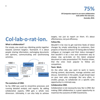 4
75%
Of Companies expect to use more collaboration
tools within the next year,
Avanade, 2010.
Col·lab·o·rat·ion.
What is collaboration?
Put simply, one could say «Working jointly together
towards common targets». Teamwork. It is about
people sharing information, exchanging documents
and opinions, communicating and synchronizing
activities.
The evolution of CRM.
So far, CRM was used to streamline processes and
running detailed analysis and reports. By adding
collaborative aspects, CRM gets a whole new
dimension. Ultimately, it can also help to achieve
targets, not just to report on them. It’s about
effectiveness, not just efficiency.
Follow Me.
Wouldn’t it be nice to get real-time feeds of latest
changes by simply subscribing to customers, their
projects or favorite contacts? Or being able to follow
collegues or managers and their status messages?
And wouldn’t it be a nice and convenient way to
always stay up-to-date on the latest proposal
document or sales presentation? PS: Practice shows,
that the ones most popular to follow are
competitors.
Team. Work.
On the other side, you want to work in teams
sharing content, documents, manage activities and
discuss. Sometimes in the public, to get broad input
on your next sales campaign. But very often, in
smaller, groups, to collaborate on a specific sales
opportunity in a intimate way.
Collaborative CRM.
Collaboration is not necessarily new. Nor is CRM. But
making CRM collaborative is a great opportunity to
maximize the outcome of CRM investments.
 