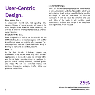 User-Centric
Design.
Once upon a time …
A salesperson should sell, not updating CRM
systems. Unless, of course, she can sell more. If the
tools and processes make her more successful, she
will use it. Without management directive. Without
extra incentive.
It’s all about the User.
User acceptance is critical for the success of any
CRM initiative. Good tools are designed with and for
the different users, not just the sales manager. They
are simple and effective. If the user needs a day of
training to work with the system, rethink.
CRM 2.0.
In the last decade, drill-down reports and
dashboards have found their way into business
applications. In the next decade we will see tables
and forms being complemented or replaced by
process charts, activity timelines, network graphs
and maps. We will see animated menus, rich
content, interactive widgets, traffic lights and
graphical visualization.
Substantial Changes.
Your CRM will have the experience and performance
of a nice, interactive website. Powered by latest web
technologies. It will be touch-enabled to be used in
workshops. It will be interactive to facilitate
teamwork. It will be visual to stimulate and use
both sides of the brain. It will combine great
functionality, usability and design in an integrated
user experience. It will be used.
6
29%
Average time a B2B salesperson spends selling,
CustomerCentricSelling, 2010.
 