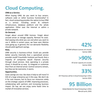 Cloud Computing.
CRM-as-a-Service.
When buying CRM, do you want to buy servers,
software code or rather business functionality? In
fact, cloud computing provides the option to buy CRM
as a service. Including server & network
infrastructure, database platform and the whole
application. Either over the Internet or within a
private network.
On Demand.
Forget about unused CRM licenses. Forget about
unused server or storage capacity. Remove fix costs.
Start paying only what you use and when you want to
use it. While in certain cases, we have seen lifetime
costs going up, in general, the «on demand» flexibility
should yield signficant savings.
Risks.
CRM security is business-critical. Could you provide
better security internally than a specialised service
provider could? Fraunhofer Institute just found, that a
majority of companies would improve security
through cloud services. And, operating in a private
cloud, it should be as easy to integrate or customize
than from an internal server. Control concerns remain,
but they can be overcome, it seems.
Opportunities.
Costs savings are nice. But does it help to sell more? A
CIO of a large enterprise put it this way: We don’t do
it for cost reasons, but to focus our resources solely
on the strategic aspects of CRM. Improving processes,
collaborating with partners and increasing business
impact. On top, we can enjoy some faster time to
market of innovative services.
42%
Of CRM Software Licenses are unused,
Gartner 2003.
>90%
Of server capacity are unused,
Gartner 2010.
33%
Of IT Business will be in Cloud Computing in 2011,
Gartner 2010.
95 Billion
Global Market for Cloud Computing in 2012,
Merryll Lynch, 2010.
7
 