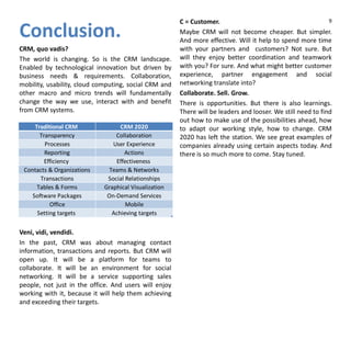 Conclusion.
CRM, quo vadis?
The world is changing. So is the CRM landscape.
Enabled by technological innovation but driven by
business needs & requirements. Collaboration,
mobility, usability, cloud computing, social CRM and
other macro and micro trends will fundamentally
change the way we use, interact with and benefit
from CRM systems.
Veni, vidi, vendidi.
In the past, CRM was about managing contact
information, transactions and reports. But CRM will
open up. It will be a platform for teams to
collaborate. It will be an environment for social
networking. It will be a service supporting sales
people, not just in the office. And users will enjoy
working with it, because it will help them achieving
and exceeding their targets.
C = Customer.
Maybe CRM will not become cheaper. But simpler.
And more effective. Will it help to spend more time
with your partners and customers? Not sure. But
will they enjoy better coordination and teamwork
with you? For sure. And what might better customer
experience, partner engagement and social
networking translate into?
Collaborate. Sell. Grow.
There is opportunities. But there is also learnings.
There will be leaders and looser. We still need to find
out how to make use of the possibilities ahead, how
to adapt our working style, how to change. CRM
2020 has left the station. We see great examples of
companies already using certain aspects today. And
there is so much more to come. Stay tuned.
Traditional CRM CRM 2020
Transparency Collaboration
Processes User Experience
Reporting Actions
Efficiency Effectiveness
Contacts & Organizations Teams & Networks
Transactions Social Relationships
Tables & Forms Graphical Visualization
Software Packages On-Demand Services
Office Mobile
Setting targets Achieving targets
9
 