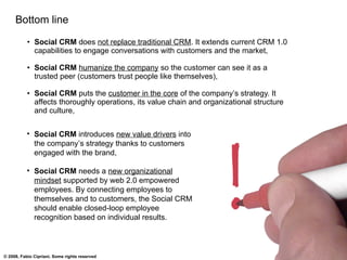 Bottom line Social CRM  does  not replace traditional CRM . It extends current CRM 1.0 capabilities to engage conversations with customers and the market, Social CRM  humanize the company  so the customer can see it as a trusted peer (customers trust people like themselves), Social CRM  puts the  customer in the core  of the company’s strategy. It affects thoroughly operations, its value chain and organizational structure and culture, Social CRM  introduces  new value drivers  into the company’s strategy thanks to customers engaged with the brand, Social CRM  needs a  new organizational mindset  supported by web 2.0 empowered employees. By connecting employees to themselves and to customers, the Social CRM should enable closed-loop employee recognition based on individual results. 