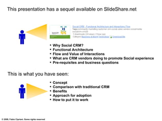 This presentation has a sequel available on SlideShare.net Concept Comparison with traditional CRM Benefits Approach for adoption How to put it to work Why Social CRM? Functional Architecture Flow and Value of Interactions What are CRM vendors doing to promote Social experience Pre-requisites and business questions This is what you have seen: 