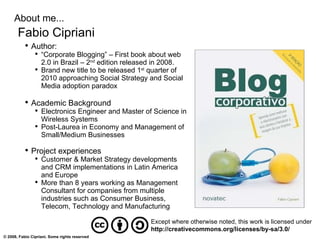 About me... Fabio Cipriani Author: “ Corporate Blogging” – First book about web 2.0 in Brazil – 2 nd  edition released in 2008. Brand new title to be released 1 st  quarter of 2010 approaching Social Strategy and Social Media adoption paradox Academic Background Electronics Engineer and Master of Science in Wireless Systems Post-Laurea in Economy and Management of Small/Medium Businesses Project experiences Customer & Market Strategy developments and CRM implementations in Latin America and Europe More than 8 years working as Management Consultant for companies from multiple industries such as Consumer Business, Telecom, Technology and Manufacturing Except where otherwise noted, this work is licensed under http://creativecommons.org/licenses/by-sa/3.0/ 