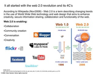 It all started with the web 2.0 revolution and its 4C’s According to Wikipedia (Nov/2008) - Web 2.0 is a term describing changing trends in the use of World Wide Web technology and web design that aims to enhance creativity, secure information sharing, collaboration and functionality of the web. Web 2.0 is enabling: Collaboration Community creation Conversation Creativity Image source: http://web2.socialcomputingmagazine.com/all_we_got_was_web_10_when_tim_bernerslee_actually_gave_us_w.htm 