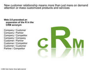 New customer relationship means more than just mere on demand attention or mass customized products and services Web 2.0 provoked an expansion of the R in the CRM acronym Company / Customer Company / Partner Company / Competitor Company / Company Customer / Partner Customer / Competitor Customer / Customer Partner / Competitor 