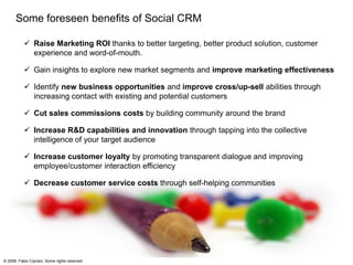 ...and apply findings into your current CRM foundations following a
     consistent roadmap.

                                                                                                                     Social
                                                                                                                    Strategy



                                                                                                               Social Operations




                                                                                                               Social Organization




                     Implementation                     Redesign                        Design and                       Monitor and
                        Strategy                      Building Blocks                   Develop tools                      Adapt

              • Understand your public and     • Review current CRM building    • Design and develop tools        • Measure results and adapt
                current customer behavior        blocks (as is)                   which will support the            current Social CRM to meet
                                                                                  company in engaging with          changes in customer needs
              • Decide how you will            • Realign Social CRM Strategy
                                                                                  Social Customers                  and/or market dynamics
                engage with the market           with current CRM Strategy
                (monitor buzz, react to          (touch points, segmentation,   • Train employees and close
                comments, supply social          customer value, etc.)            the recognition and reward
                platform, etc.)                                                   loop
                                               • Review Processes to
              • Find out which tools will be     operate Social CRM
                deployed
                                               • Establish Social CRM
              • Build a business case            mindset throughout the
                                                 company
© 2008, Fabio Cipriani. Some rights reserved
 
