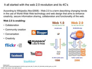 It all started with the web 2.0 revolution and its 4C’s
    According to Wikipedia (Nov/2008) - Web 2.0 is a term describing changing trends
    in the use of World Wide Web technology and web design that aims to enhance
    creativity, secure information sharing, collaboration and functionality of the web.
    Web 2.0 is enabling:
    •Collaboration
    •Community creation
    •Conversation
    •Creativity




   Image source:
   http://web2.socialcomputingmagazine.com/all_we_got_was_web_10_when_tim_bernerslee_actually_gave_us_w.htm
© 2008, Fabio Cipriani. Some rights reserved
 