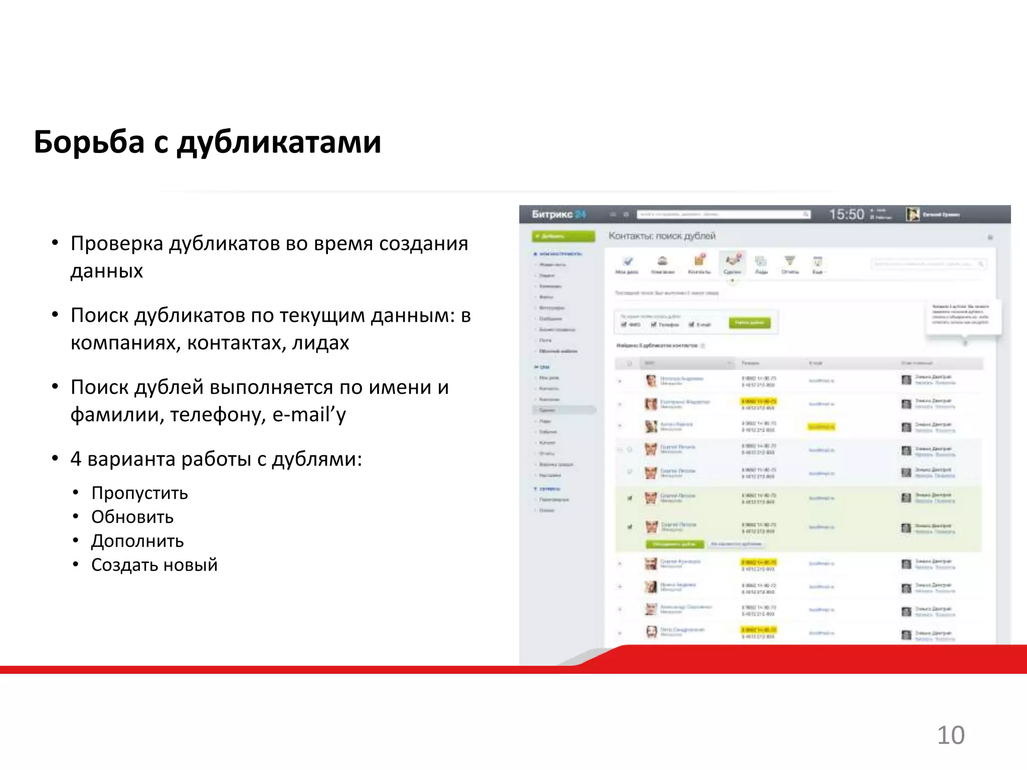 Борьба с дубликатами
• Проверка дубликатов во время создания
данных
• Поиск дубликатов по текущим данным: в
компаниях, контактах, лидах
• Поиск дублей выполняется по имени и
фамилии, телефону, e-mail’у
• 4 варианта работы с дублями:
• Пропустить
• Обновить
• Дополнить
• Создать новый
10
 