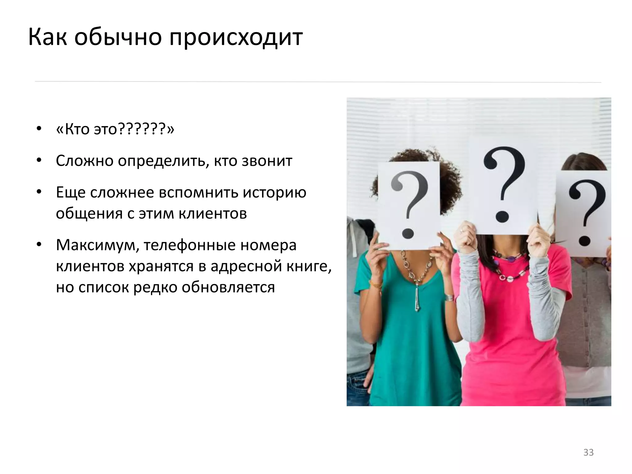 Как обычно происходит
• «Кто это??????»
• Сложно определить, кто звонит
• Еще сложнее вспомнить историю
общения с этим клиентов
• Максимум, телефонные номера
клиентов хранятся в адресной книге,
но список редко обновляется
33
 
