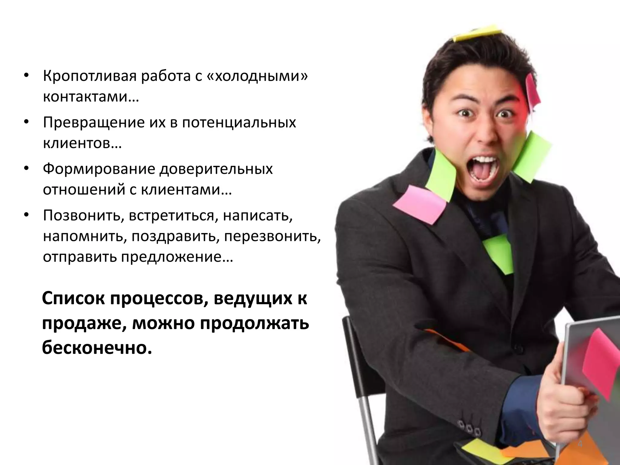 • Кропотливая работа с «холодными»
контактами…
• Превращение их в потенциальных
клиентов…
• Формирование доверительных
отношений с клиентами…
• Позвонить, встретиться, написать,
напомнить, поздравить, перезвонить,
отправить предложение…
Список процессов, ведущих к
продаже, можно продолжать
бесконечно.
4
 