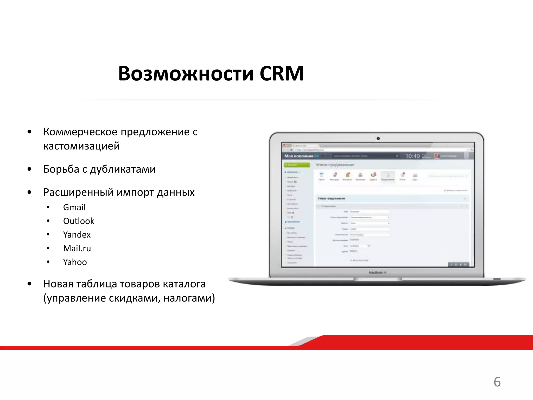 • Коммерческое предложение с
кастомизацией
• Борьба с дубликатами
• Расширенный импорт данных
• Gmail
• Outlook
• Yandex
• Mail.ru
• Yahoo
• Новая таблица товаров каталога
(управление скидками, налогами)
Возможности CRM
6
 