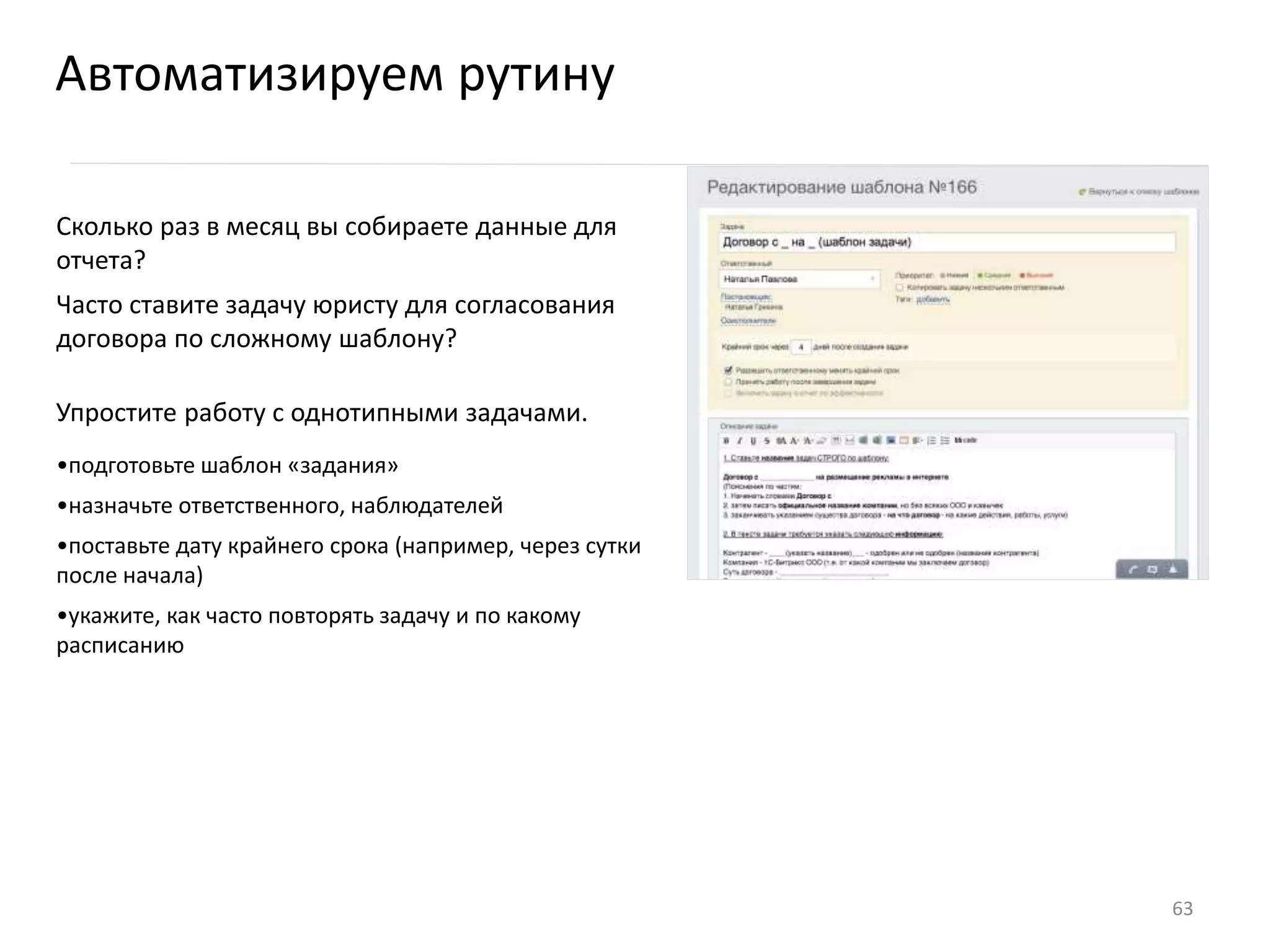Сколько раз в месяц вы собираете данные для
отчета?
Часто ставите задачу юристу для согласования
договора по сложному шаблону?
Упростите работу с однотипными задачами.
•подготовьте шаблон «задания»
•назначьте ответственного, наблюдателей
•поставьте дату крайнего срока (например, через сутки
после начала)
•укажите, как часто повторять задачу и по какому
расписанию
Автоматизируем рутину
63
 